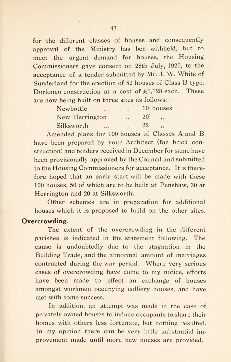 for the different classes of houses and consequently approval of the Ministry has ben withheld, but to meet the urgent demand for houses, the Housing Commissioners gave consent on 28th July, 1920, to the acceptance of a tender submitted by Mr. J. W. White of Sunderland for the erection of 52 houses of Class B type. Dorlonco construction at a cost of £1,128 each. These are now being built on three sites as follows:— Newbottle 10 houses New Herrington ... 20 „ Silksworth ... ... 22 „ Amended plans for 100 houses of Classes A and B have been prepared by your Architect (for brick con- struction) and tenders received in December for same have been provisionally approved by the Council and submitted to the Housing Commissioners for acceptance. It is there- fore hoped that an early start will be made with these 100 houses, 50 of which are to be built at Penshaw, 30 at Herrington and 20 at Silksworth. Other schemes are in preparation for additional houses which it is proposed to build on the other sites. Overcrowding. The extent of the overcrowding in the different parishes is indicated in the statement following. The cause is undoubtedly due to the stagnation in the Building Trade, and the abnormal amount of marriages contracted during the war period. Where very serious cases of overcrowding have come to my notice, efforts have been made to effect an exchange of houses amongst workmen occupying colliery houses, and have met with some success. In addition, an attempt was made in the case of privately owned houses to induce occupants to share their homes with others less fortunate, but nothing resulted. In my opinion there can be very little substantial im- provement made until more new houses are provided.