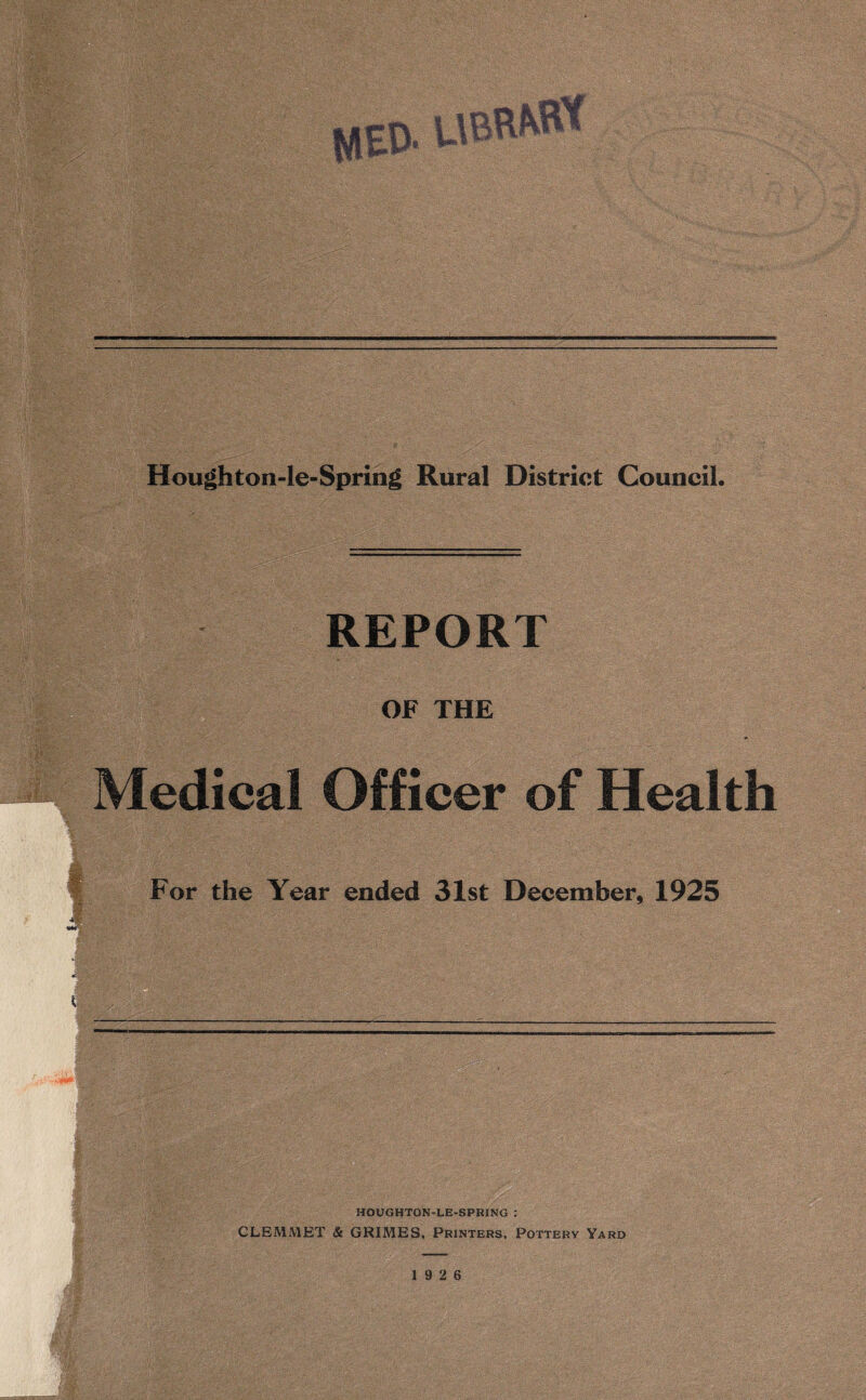 Houghton-le-Spring Rural District Council. REPORT OF THE Medical Officer of Health •5 . ' - ' . . . . ; For the Year ended 31st December, 1925 ■ I HOUGHTON-LE-SPRXNG : CLEMMET & GRIMES, Printers, Pottery Yard 19 2 6