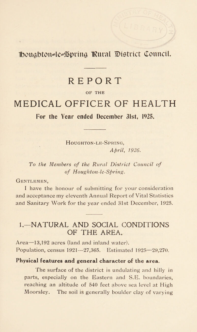 REPORT OF THE MEDICAL OFFICER OF HEALTH For the Year ended December 31st, 1925, Houghton-le-Spring, April, 1926. To the Members of the Rural District Council of of Houghton-le-Spring. Gentlemen, I have the honour of submitting for your consideration and acceptance my eleventh Annual Report of Vital Statistics and Sanitary Work for the year ended 31st December, 1925. 1.—NATURAL AND SOCIAL CONDITIONS OF THE AREA. Area—13,192 acres (land and inland water). Population, census 1921—27,365. Estimated 1925—29,270. Physical features and general character of the area. The surface of the district is undulating and hilly in parts, especially on the Eastern and S.E. boundaries, reaching an altitude of 540 feet above sea level at High Moorsley. The soil is generally boulder clay of varying