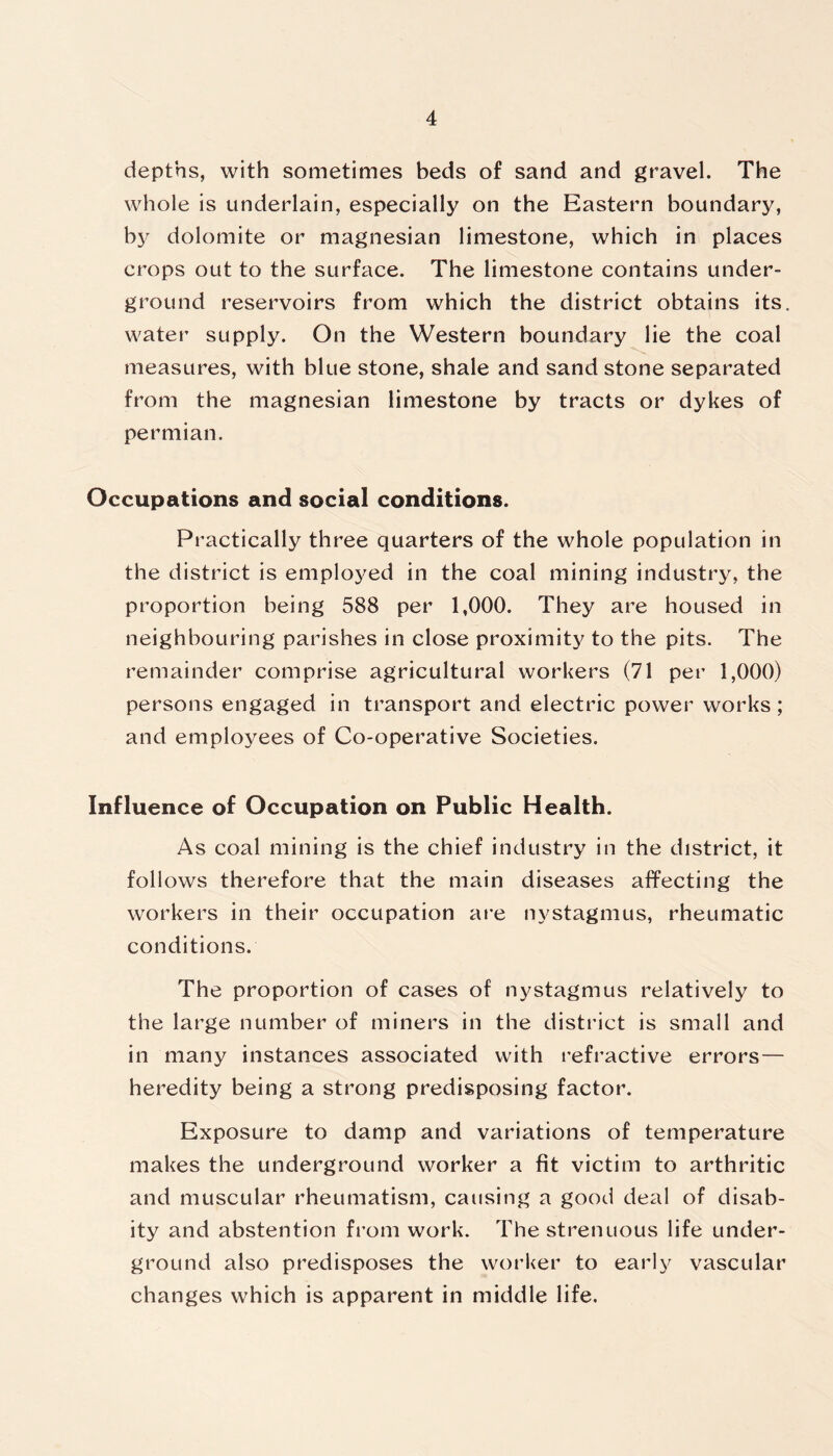 depths, with sometimes beds of sand and gravel. The whole is underlain, especially on the Eastern boundary, by dolomite or magnesian limestone, which in places crops out to the surface. The limestone contains under- ground reservoirs from which the district obtains its. water supply. On the Western boundary lie the coal measures, with blue stone, shale and sand stone separated from the magnesian limestone by tracts or dykes of permian. Occupations and social conditions. Practically three quarters of the whole population in the district is employed in the coal mining industry, the proportion being 588 per 1,000. They are housed in neighbouring parishes in close proximity to the pits. The remainder comprise agricultural workers (71 per 1,000) persons engaged in transport and electric power works; and employees of Co-operative Societies. Influence of Occupation on Public Health. As coal mining is the chief industry in the district, it follows therefore that the main diseases affecting the workers in their occupation are nystagmus, rheumatic conditions. The proportion of cases of nystagmus relatively to the large number of miners in the district is small and in many instances associated with refractive errors— heredity being a strong predisposing factor. Exposure to damp and variations of temperature makes the underground worker a fit victim to arthritic and muscular rheumatism, causing a good deal of disab- ity and abstention from work. The strenuous life under- ground also predisposes the worker to early vascular changes which is apparent in middle life.