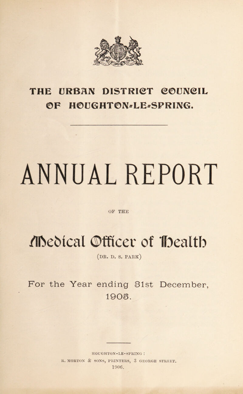 THE URBAN DISTRICT COUNCIL OF HOUGHTON-LE-SPRING. ANNUAL REPORT OF THE /IfoeMcal ©fflcer of Ibealtb (dr. d. s. park) For the Year ending 31st December, 1908. HOUGHTON-LE-SPRING : R. MORTON & SONS, PRINTERS, 3 GEORGE STREET. 1906.