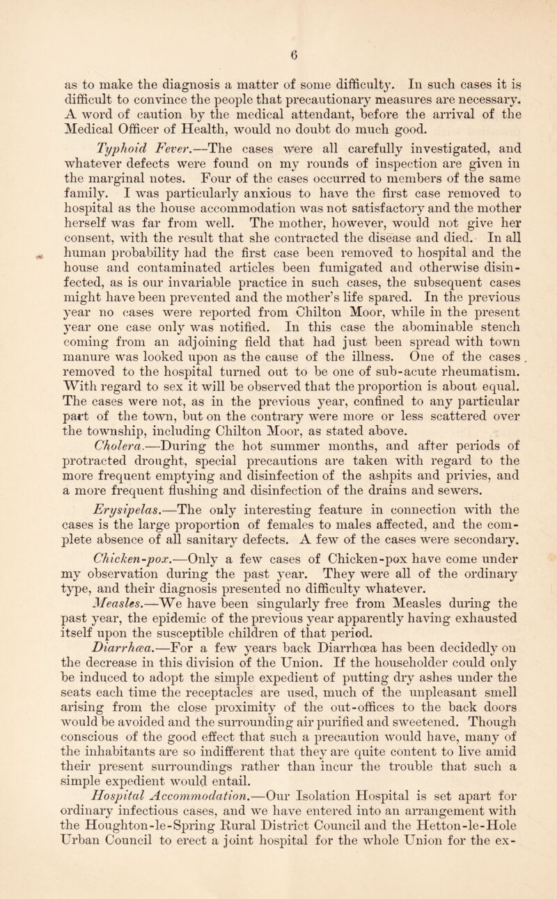 as to make the diagnosis a matter of some difficultj7. In such cases it is difficult to convince the people that precautionary measures are necessary. A word of caution by the medical attendant, before the arrival of the Medical Officer of Health, would no doubt do much good. Typhoid Fever.—The cases were all carefully investigated, and whatever defects were found on my rounds of inspection are given in the marginal notes. Four of the cases occurred to members of the same family. I was particularly anxious to have the first case removed to hospital as the house accommodation was not satisfactory and the mother herself was far from well. The mother, however, would not give her consent, with the result that she contracted the disease and died. In all human probability had the first case been removed to hospital and the house and contaminated articles been fumigated and otherwise disin- fected, as is our invariable practice in such cases, the subsequent cases might have been prevented and the mother’s life spared. In the previous year no cases were reported from Chilton Moor, while in the present year one case only was notified. In this case the abominable stench coming from an adjoining field that had just been spread with town manure was looked upon as the cause of the illness. One of the cases removed to the hospital turned out to be one of sub-acute rheumatism. With regard to sex it will be observed that the proportion is about equal. The cases were not, as in the previous year, confined to any particular part of the town, but on the contrary were more or less scattered over the township, including Chilton Moor, as stated above. Cholera.—During the hot summer months, and after periods of protracted drought, special precautions are taken with regard to the more frequent emptying and disinfection of the ashpits and privies, and a more frequent flushing and disinfection of the drains and sewers. Erysipelas.—The only interesting feature in connection with the cases is the large proportion of females to males affected, and the com- plete absence of all sanitary defects. A few of the cases were secondary. Chicken-pox.—Only a few cases of Chicken-pox have come under my observation during the past year. They were all of the ordinary type, and their diagnosis presented no difficulty whatever. Measles.—We have been singularly free from Measles during the past year, the epidemic of the previous year apparently having exhausted itself upon the susceptible children of that period. Diarrhoea.—For a few years back Diarrhoea has been decidedly on the decrease in this division of the Union. If the householder could only be induced to adopt the simple expedient of putting dry ashes under the seats each time the receptacles are used, much of the unpleasant smell arising from the close proximity of the out-offices to the back doors would be avoided and the surrounding air purified and sweetened. Though conscious of the good effect that such a precaution would have, many of the inhabitants are so indifferent that they are quite content to live amid their present surroundings rather than incur the trouble that such a simple expedient would entail. Hospital Accommodation.—Our Isolation Hospital is set apart for ordinary infectious cases, and we have entered into an arrangement with the Houghton-le-Spring Rural District Council and the Hetton-le-Hole Urban Council to erect a joint hospital for the whole Union for the ex-