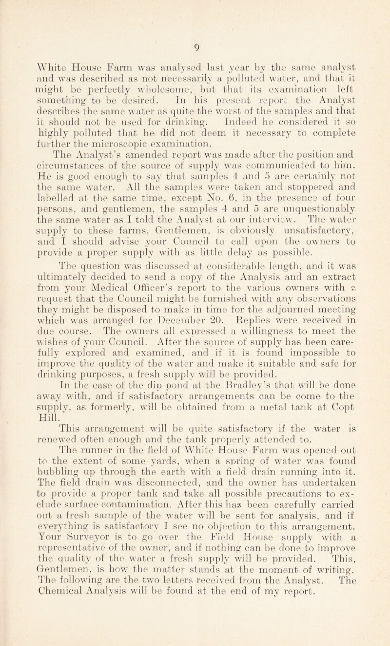 White House Farm was analysed last year by the same analyst and was described as not necessarily a polluted water, and that it might be perfectly wholesome, but that its examination left something to be desired. In his present report the Analyst describes the same water as quite the worst of the samples and that it should not be used for drinking. Indeed he considered it so highly polluted that he did not deem it necessary to complete further the microscopic examination. The Analyst’s amended report was made after the position and circumstances of the source of supply was communicated to him. He is good enough to say that samples 4 and 5 are certainly not the same water. All the samples were taken and stoppered and labelled at the same time, except No. 6, in the presence of four persons, and gentlemen, the samples 4 and 5 are unquestionably the same water as I told the Analyst at our interview. The water supply to these farms, Gentlemen, is obviously unsatisfactory, and I should advise your Council to call upon the owners to provide a proper supply with as little delay as possible. The question was discussed at considerable length, and it was ultimately decided to send a copy of the Analysis and an extract from your Medical Officer’s report to the various owners with v request that the Council might be furnished with any observations they might be disposed to make in time for the adjourned meeting which was arranged for December 20. Replies were received in due course. The owners all expressed a willingness to meet the wishes of your Council. After the source of supply has been care- fully explored and examined, and if it is found impossible to improve the quality of the w7ater and make it suitable and safe for drinking purposes, a fresh supply will be provided. In the case of the dip pond at the Bradley’s that will be done awTay with, and if satisfactory arrangements can be come to the supply, as formerly, will be obtained from a metal tank at Copt Hill/ This arrangement will be quite satisfactory if the water is renewed often enough and the tank properly attended to. The runner in the field of White House Farm was opened out to the extent of some yards, when a spring of water was found bubbling up through the earth with a field drain running into it. The field drain was disconnected, and the owner has undertaken to provide a proper tank and take all possible precautions to ex- clude surface contamination. After this hag been carefully carried out a fresh sample of the water will be sent for analysis, and if everything is satisfactory I see no objection to this arrangement. Your Surveyor is to go over the Field House supply with a representative of the owner, and if nothing can be done to improve the quality of the water a fresh supply will be provided. This, Gentlemen, is how the matter stands at the moment of writing. The following are the two letters received from the Analyst. The Chemical Analysis will be found at the end of my report.