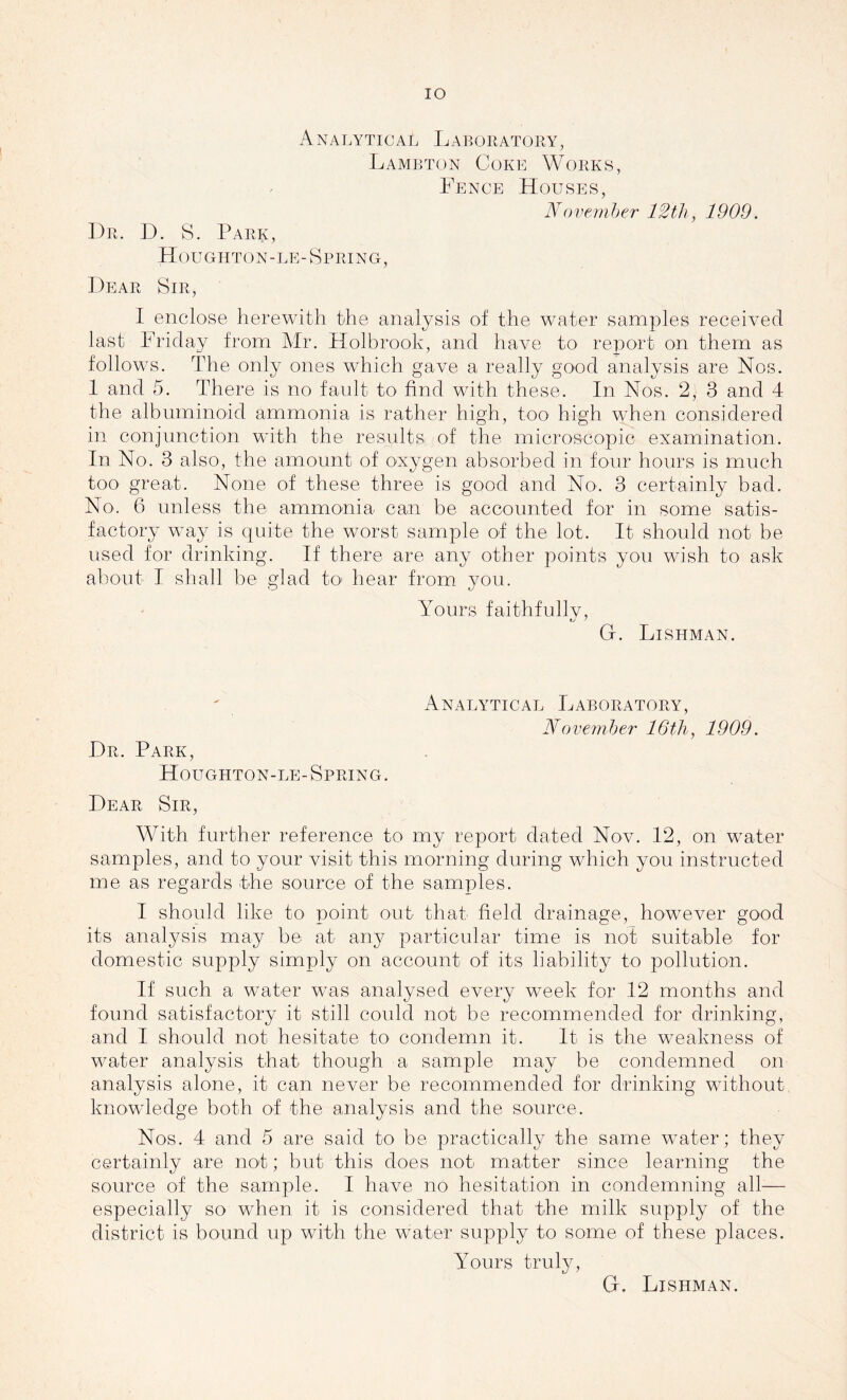 IO Analytical Laboratory, Lambton Coke Works, Fence Houses, Dr. D. S. Park, Houghton-le-Spring, Dear Sir, November 12th, 1909. I enclose herewith the analysis of the water samples received last Friday from Mr. Holbrook, and have to report on them as follows. The only ones which gave a really good analysis are Nos. 1 and 5. There is no fault to find with these. In Nos. 2, 3 and 4 the albuminoid ammonia is rather high, too high when considered in conjunction with the results of the microscopic examination. In No. 3 also, the amount of oxygen absorbed in four hours is much too great. None of these three is good and No. 3 certainly bad. No. 6 unless the ammonia can be accounted for in some satis- factory way is quite the worst sample of the lot. It should not be used for drinking. If there are any other points you wish to ask about I shall be glad to hear from you. Yours faithfully, Gr. Lishman. Analytical Laboratory, November 16 th, 1909. Dr. Park, Houghton-le-Spring. Dear Sir, With further reference to my report dated Nov. 12, on water samples, and to your visit this morning during which you instructed me as regards the source of the samples. I should like to point out that field drainage, however good its analysis may be at any particular time is not suitable for domestic supply simply on account of its liability to pollution. If such a water was analysed every week for 12 months and found satisfactory it still could not be recommended for drinking, and I should not hesitate to condemn it. It is the weakness of water analysis that though a sample may be condemned on analysis alone, it can never be recommended for drinking without knowledge both of the analysis and the source. Nos. 4 and 5 are said to be practically the same water; they certainly are not; but this does not matter since learning the source of the sample. I have no hesitation in condemning all——- especially so when it is considered that the milk supply of the district is bound up with the water supply to some of these places. Yours truly, GL Lishman.