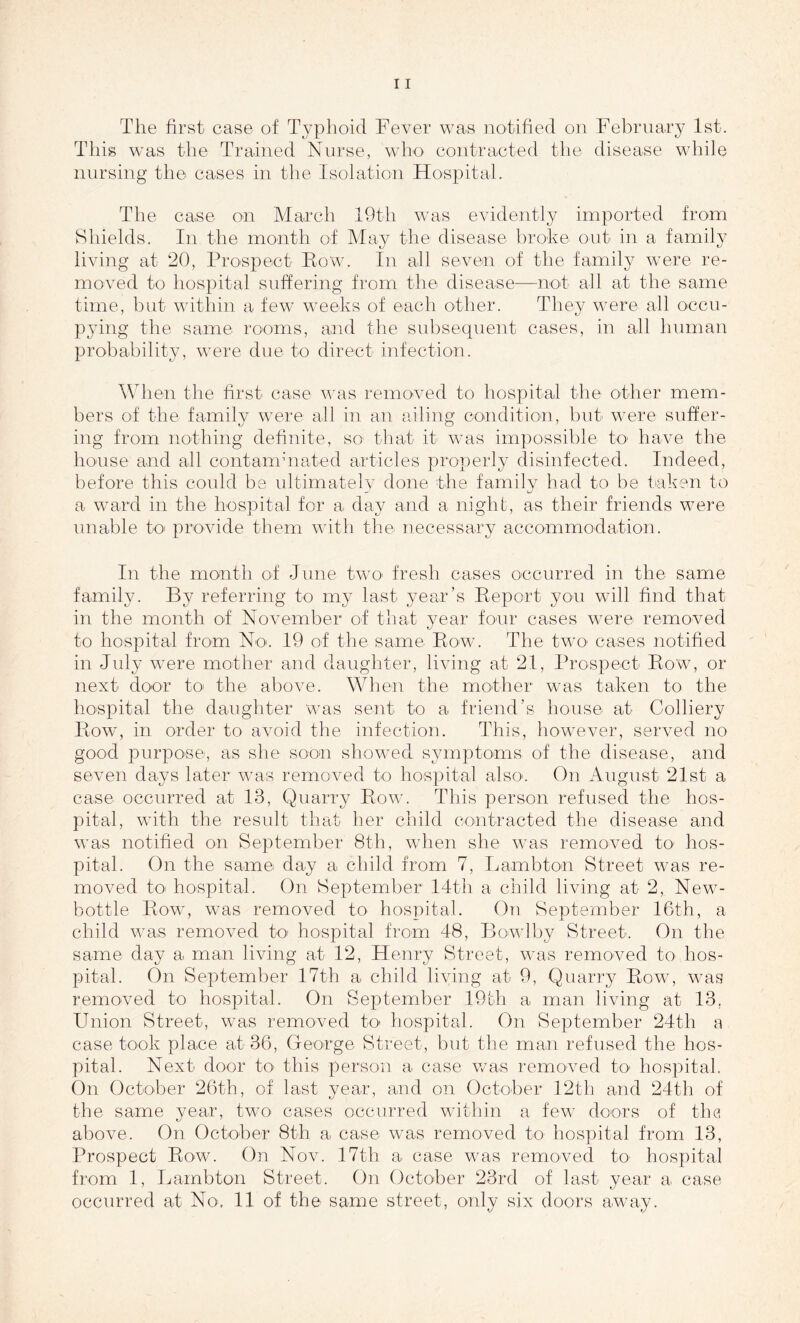 This was the Trained Nurse, who contracted the disease while nursing the cases in the Isolation Hospital. The case on March 19th was evidently imported from Shields. In the month of May the disease broke out in a family living at 20, Prospect Row. In all seven of the family were re- in oved to hospital suffering from the disease—not all at the same time, but within a few weeks of each other. They were all occu- pying the same rooms, and the subsequent cases, in all human probability, were due to direct infection. When the first- case was removed to hospital the other mem- bers of the family were all in an ailing condition, but were suffer- ing from nothing definite, so- that it was impossible to have the house and all contaminated articles properly disinfected. Indeed, before this could be ultimately done the family had to be taken to a ward in the hospital for a day and a night, as their friends were unable to provide them with the necessary accommodation. In the month of June two- fresh cases occurred in the same family. By referring to my last year’s Report you will find that in the month of November of that year four cases were removed to hospital from No. 19 of the same Row. The two cases notified in July were mother and daughter, living at 21, Prospect Row, or next door to the above. When the mother was taken to the hospital the daughter was sent to a friend’s house at Colliery Row, in order to avoid the infection. This, however, served no good purpose, as she soon showed symptoms of the disease, and seven days later was removed to hospital also-. On August 21st a case occurred at 13, Quarry Row. This person refused the hos- pital, with the result that her child contracted the disease and was notified on September 8th, when she was removed to- hos- pital. On the same- day a child from 7, Lambto-n Street was re- moved to- hospital. On September 14th a child living at 2, New- bottle Row, was removed to hospital. On September 16th, a child was removed to hospital from 48, Bowlby Street. On the same day a man living at 12, Henry Street, was removed to hos- pital. On September 17th a child living at- 9, Quarry Row, was removed to hospital. On September 19th a man living at 13, Union Street, was removed to- hospital. On September 24th a case took place at 36, George Street, but the man refused the hos- pital. Next door to- this person a case was removed to hospital. On October 26th, of last year, and on October 12th and 24th of the same year, two cases occurred within a few doors of the above. On October 8th a case was removed to hospital from 13, Prospect Row. On Nov. 17th a case was removed to hospital from 1, Lambton Street. On October 23rd of last year a case occurred at No-, 11 of the- same street, only six doors away.