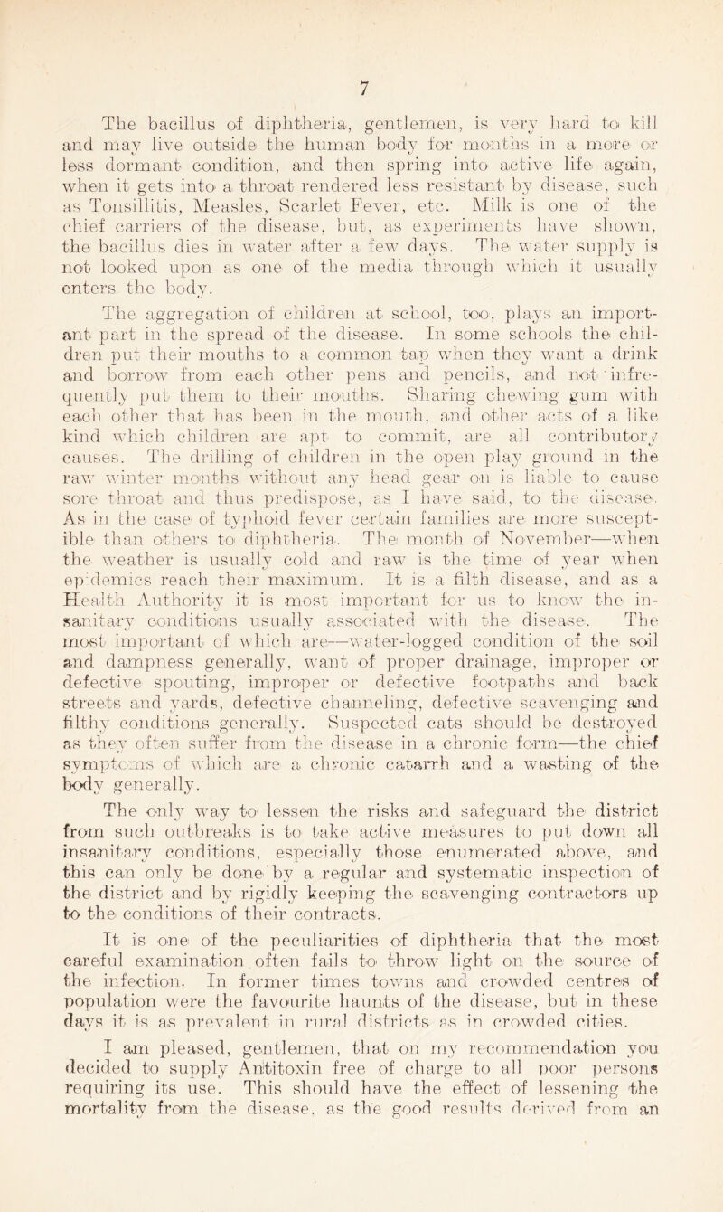 The bacillus of diphtheria, gentlemen, is very hard to kill and may live outside the human body for months in a more or less dormant condition, and then spring into active life again, when it gets into a. throat rendered less resistant by disease, such as Tonsillitis, Measles, Scarlet Fever, etc. Milk is one of the chief carriers of the disease, but, as experiments have shown, the bacillus dies in water after a. few days. The water supply is not looked upon as one of the media through which it usually enters the body. The. aggregation of children at school, too, plays an import- ant part in the spread of the disease. In some schools the chil- dren put their mouths to a common tap when they want a drink and borrow from each other pens and pencils, and not'infre- quently put them to their months. Sharing chewing gum with each other that has been in the mouth, and other acts of a like kind which children are apt' to. commit, are all contributory causes. The drilling of children in the open play ground in the raw winter months without any head gear on is liable to cause sore throat and thus predispose, as I have said, to the disease. As in the case of typhoid fever certain families are more suscept- ible than others to diphtheria. The month of November—when the weather is usually cold and raw is the time of year when epidemics reach their maximum. It is a filth disease, and as a Health Authority it is most important for us to know the- in- sanitary conditions usually associated with the disease. The most important of which are—water-logged condition of the soil and dampness generally, want of proper drainage, improper or defective spouting, improper or defective footpaths and hack streets and yards, defective channeling, defective scavenging and filthy conditions generally. Suspected cats should be destroyed as they often suffer from the disease in a chronic form—the chief symptoms of which are- a chronic catarrh and a wasting of the body generally. The only way fc> lessen the risks and safeguard the district from such outbreaks is to take active measures to put down all insanitary conditions, especially those enumerated above, and this can only be done'by a regular and systematic inspection of the district and by rigidly keeping the scavenging contractors up to the conditions of their contracts. It is one of the peculiarities of diphtheria that the most careful examination often fails to throw light on the source of the infection. In former times towns and crowded centres of population were the favourite haunts of the disease, but in these clays it is as prevalent in rural districts a.s in crowded cities. I am pleased, gentlemen, that on my recommendation you decided to supply Antitoxin free of charge to all poor persons requiring its use. This should have the effect of lessening the mortality from the disease, as the good results derived from an