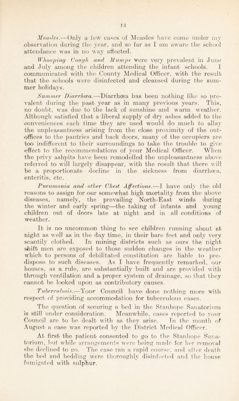 Measles.—Only a few cases of Measles have come under my observation during the year, and so far as I am aware the school attendance was in no way affected. Whooping Cough and Mumps were very prevalent in June and July among the children attending the infant schools. i communicated with the County Medical Officer, with the result that the schools were disinfected and cleansed during the sum- mer holidays. Summer Diarrhoea.—Diarrhoea lias been nothing like so pre- valent during the past year as in many previous years. This, no doubt, was due to the lack of sunshine and warm weather. Although satisfied that a liberal supply of dry ashes added to the ■conveniences each time they are used would do much to allay the unpleasantness arising from the close proximity of the out- offices to the pantries and back doors, many of the occupiers are too indifferent to their surroundings to take the trouble to give effect to the recommendations of your Medical Officer. When the privy ashpits have been remodelled the unpleasantness above referred to will largely disappear, with the result that there will be a proportionate decline in the sickness from diarrhoea, enteritis, etc. Pneumonia and other Chest Affections.—I have only the old reasons to assign for our somewhat high mortality from the above diseases, namely, the prevailing North-East winds during the winter and early spring—the taking of infants and young children out of doors late at night and in all conditions of weather. It is no uncommon thing to see children running about at night as well as in the day time, in their bare feet and only very scantily clothed. In mining districts such as ours the night shift men are exposed to those sudden changes in the weather which to persons of debilitated constitution are liable to pre- dispose to such diseases. As I have frequently remarked, our houses, as a rule, are substantially built and are provided with through ventilation and a proper system of drainages so that they cannot be looked upon as contributory causes. Tuberculosis.—Your Council have done nothing more with respect of providing accommodation for tuberculous cases. The question of securing a bed in the Stanhope Sanatorium is still under consideration. Meanwhile, cases reported to your Council are to be dealt with as they arise. In the month of August a case was reported by the District Medical Officer. At first the patient consented to go to the Stanhope Sana- torium, but while arrangements were being made for her removal she declined to go. The case ran a rapid course, and after death the bed and bedding were thoroughly disinfected and the house fumigated with sulphur.