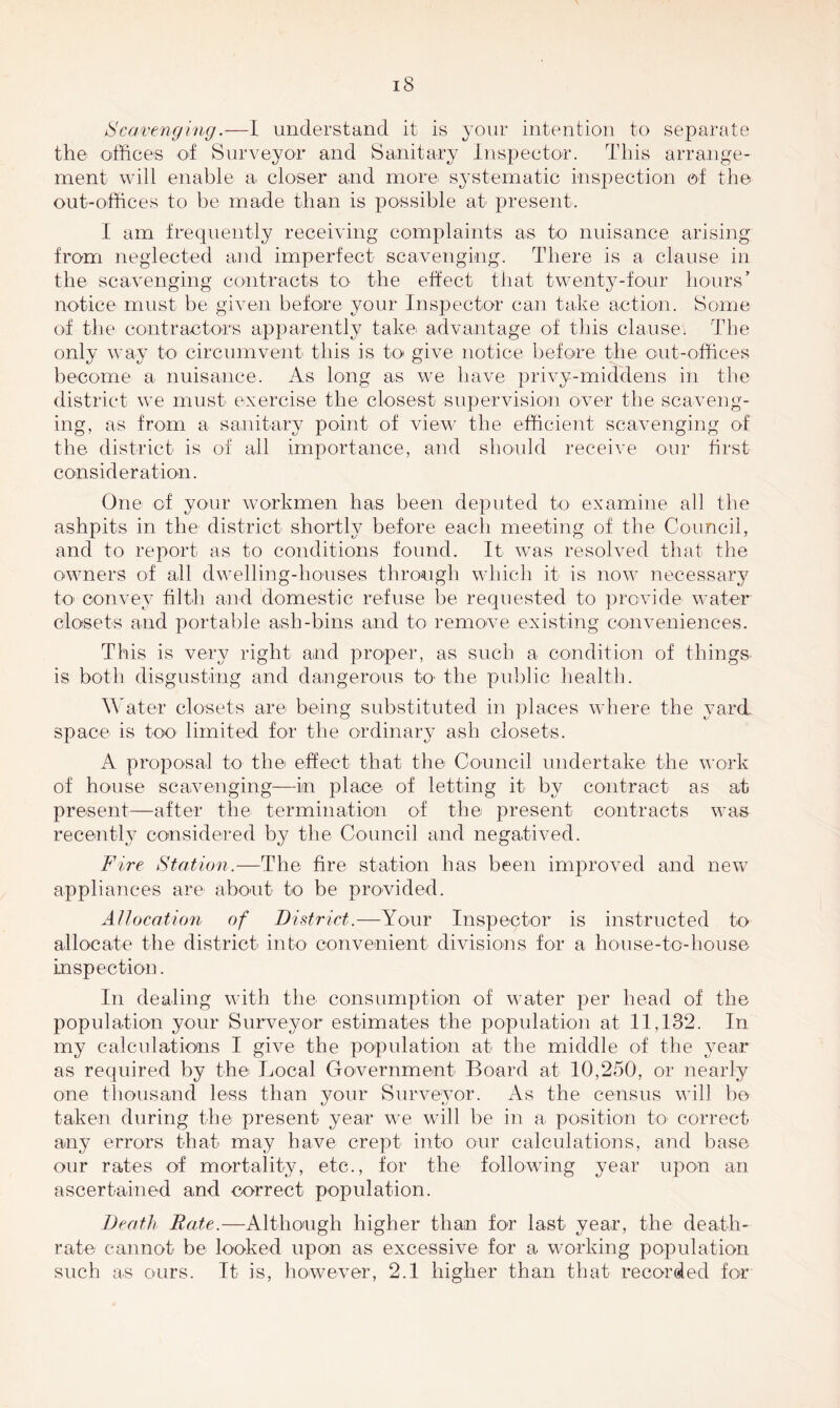 Scavenging.—I understand it is your intention to separate the offices of Surveyor and Sanitary Inspector. This arrange- ment will enable a. closer and more systematic inspection of the out-offices to be made than is possible at present. I am frequently receiving complaints as to nuisance arising from neglected and imperfect scavenging. There is a clause in the scavenging contracts to the effect that twenty-four hours’ notice must be given before your Inspector can take action. Some of the contractors apparently take advantage of this clause* The only way to circumvent this is to give notice before the out-offices become a nuisance. As long as we have privy-middens in the district we must exercise the closest supervision over the scaveng- ing, as from a sanitary point of view the efficient scavenging of the district is of all importance, and should receive our first consideration. One of your workmen has been deputed to examine all the ashpits in the district shortly before each meeting of the Council, and to report as to conditions found. It was resolved that the owners of all dwelling-houses through which it is now necessary to convey filth and domestic refuse be requested to provide water closets and portable ash-bins and to remove existing conveniences. This is very right and proper, as such a condition of things is both disgusting and dangerous k> the public health. Water closets are being substituted in places where the yard, space is too limited for the ordinary ash closets. A proposal to the effect that the Council undertake the work of house scavenging—in place of letting it by contract as at present—after the termination of the present contracts was recently considered by the Council and negatived. Fire Station.—The fire station has been improved and new appliances are about to be provided. Allocation of District.—Your Inspector is instructed to allocate the district into convenient divisions for a house-to-house inspection. In dealing with the consumption of water per head of the population your Surveyor estimates the population at 11,132. In my calculations I give the population at the middle of the year as required by the Local Government Board at 10,250, or nearly one thousand less than your Surveyor. As the census will be taken during the present year we will be in a position to correct any errors that may have crept into our calculations, and base our rates of mortality, etc., for the following year upon an ascertained and correct population. Death Rate.—Although higher than for last year, the death- rate cannot be looked upon as excessive for a working population such as ours. It is, however, 2.1 higher than that recorded for