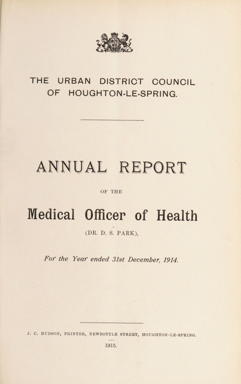 THE URBAN DISTRICT COUNCIL OF HOUGHTON-LE-SPRING. OF THE Medical Officer of Health (DR. D. S. PARK), For the Year ended 31st December; 1914. J. C. HUDSON, PRINTER, NEWBOTTLE STREET, HOUGHTON-LE-SPRING. 1915.