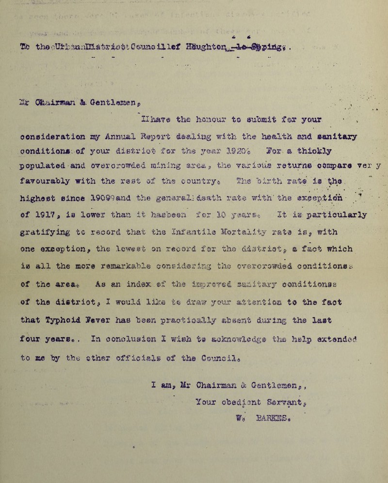 Tfc thaoUjbrraaain.a'bria^tO^’unoillcf HSughtor^Ifr■fljjfrpiagfr . Ibc Gfeair*s«n &. Gentlemenp , * •* »■» IIha?© the honour to submit fox your ooneideration my Annual Report dealing with the health and sanitary conditions, of your district for the year X92C/h Tor-, a thickly populated and overcrowded mining ares.? the various return© compare ver y favourably with the rest of the countrya The birth rate is the highest Bines 19099 and the general.! death rate, with'the exception • of 191? 9 ia lower than it ha sheen for 10 years* It is particularly gratifying to record that the Infantile Mortality rate is* with one exception* the lowest on record for the district; a fact which ia all the more remarkable considering the overcrowded conditioner of the area*, As an index ef the improved sanitary eonditionss of the district; I would like to draw your attention to the fact that Typhoid 3Fever has been practically absent during the last four year Bo . In conclusion X wish to acknowledge the help extended to me by the other officials of the Council® I am* Mr Chairman & Gentlemen*, Your obedient Servant* o <* u W« EAHOS.
