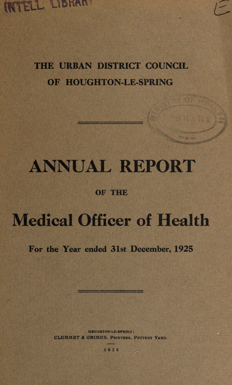 THE URBAN DISTRICT COUNCIL OF HOUGHTON-LE-SPRING ANNUAL REPORT OF THE Medical Officer of Health For the Year ended 31st December* 1925 HOUGHTON-LE-SPRING : CLEMMET & GRIMES, Printers, Pottery Yard,