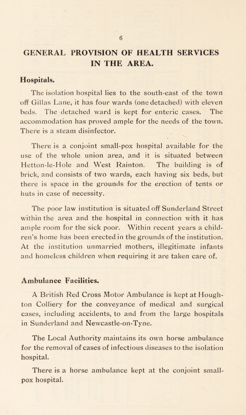 GENERAL PROVISION OF HEALTH SERVICES IN THE AREA. Hospitals. The isolation hospital lies to the south-east of the town off Gill as Lane, it has four wards (one detached) with eleven beds. The detached ward is kept for enteric cases. The accommodation has proved ample for the needs of the town. There is a steam disinfector. There is a conjoint small-pox hospital available for the use of the whole union area, and it is situated between Hetton-le-Hole and West Rainton. The building is of brick, and consists of two wards, each having six beds, but there is space in the grounds for the erection of tents or huts in case of necessity. The poor law institution is situated off Sunderland Street within the area and the hospital in connection with it has ample room for the sick poor. Within recent years a child- ren’s home has been erected in the grounds of the institution. At the institution unmarried mothers, illegitimate infants and homeless children when requiring it are taken care of. Ambulance Facilities. A British Red Cross Motor Ambulance is kept at Hough- ton Colliery for the conveyance of medical and surgical cases, including accidents, to and from the large hospitals in Sunderland and Newcastle-on-Tyne. The Local Authority maintains its own horse ambulance for the removal of cases of infectious diseases to the isolation hospital. There is a horse ambulance kept at the conjoint small- pox hospital.