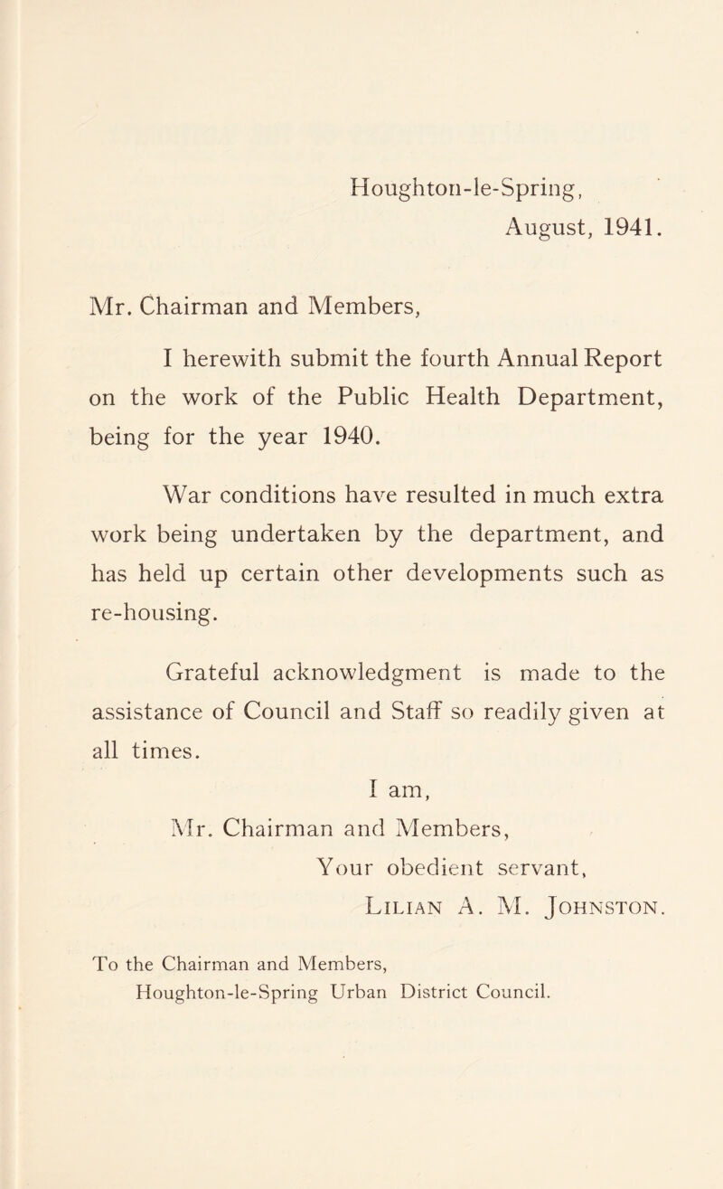 Houghton-le-Spring, August, 1941. Mr. Chairman and Members, I herewith submit the fourth Annual Report on the work of the Public Health Department, being for the year 1940. War conditions have resulted in much extra work being undertaken by the department, and has held up certain other developments such as re-housing. Grateful acknowledgment is made to the assistance of Council and Staff so readily given at all times. I am, Mr. Chairman and Members, Your obedient servant, Lilian A. M. Johnston. To the Chairman and Members, Houghton-le-Spring Urban District Council.