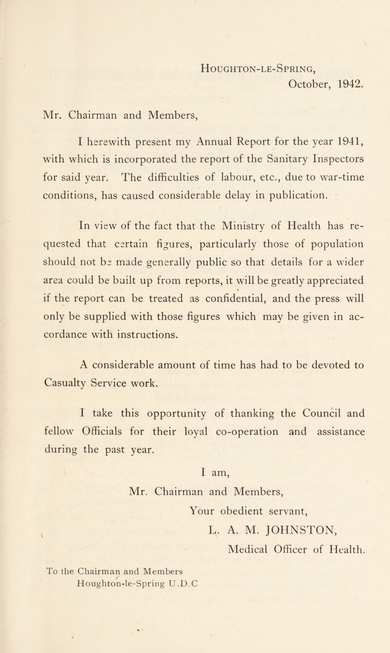 Houghton-le-Spring, October, 1942, Mr. Chairman and Members, I herewith present my Annual Report for the year 1941, with which is incorporated the report of the Sanitary Inspectors for said year. The difficulties of labour, etc., due to war-time conditions, has caused considerable delay in publication. In view of the fact that the Ministry of Health has re- quested that certain figures, particularly those of population should not be made generally public so that details for a wider area could be built up from reports, it will be greatly appreciated if the report can be treated as confidential, and the press will only be supplied with those figures which may be given in ac- cordance with instructions. A considerable amount of time has had to be devoted to Casualty Service work. I take this opportunity of thanking the Council and fellow Officials for their loyal co-operation and assistance during the past year. I am, Mr. Chairman and Members, Your obedient servant, L. A. M. JOHNSTON, Medical Officer of Health. To the Chairman and Members Houghton-le-Spring U.D.C