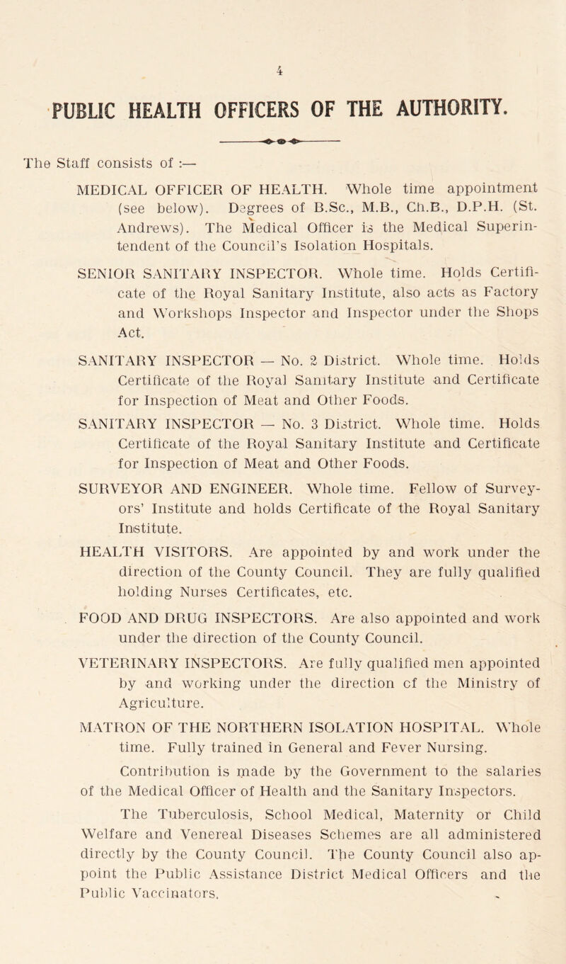 PUBLIC HEALTH OFFICERS OF THE AUTHORITY. = The Staff consists of MEDICAL OFFICER OF HEALTH. Whole time appointment (see below). Degrees of B.Sc., M.B., Ch.B., D.P.H. (St. Andrews). The Medical Officer is the Medical Superin- tendent of the Council’s Isolation Hospitals. SENIOR SANITARY INSPECTOR. Whole time. Holds Certifi- cate of the Royal Sanitary Institute, also acts as Factory and Workshops Inspector and Inspector under the Shops Act. SANITARY INSPECTOR — No. 2 District. Whole time. Holds Certificate of the Royal Sanitary Institute and Certificate for Inspection of Meat and Other Foods. SANITARY INSPECTOR — No. 3 District. Whole time. Holds Certificate of the Royal Sanitary Institute and Certificate for Inspection of Meat and Other Foods. SURVEYOR AND ENGINEER. Whole time. Fellow of Survey- ors’ Institute and holds Certificate of the Royal Sanitary Institute. HEALTH VISITORS. Are appointed by and work under the direction of the County Council. They are fully qualified holding Nurses Certificates, etc. FOOD AND DRUG INSPECTORS. Are also appointed and work under the direction of the County Council. VETERINARY INSPECTORS. Are fully qualified men appointed by and working under the direction of the Ministry of Agriculture. MATRON OF THE NORTHERN ISOLATION HOSPITAL. Whole time. Fully trained in General and Fever Nursing. Contribution is made by the Government to the salaries of the Medical Officer of Health and the Sanitary Inspectors. The Tuberculosis, School Medical, Maternity or Child Welfare and Venereal Diseases Schemes are all administered directly by the County Council. The County Council also ap- point the Public Assistance District Medical Officers and the Public Vaccinators.