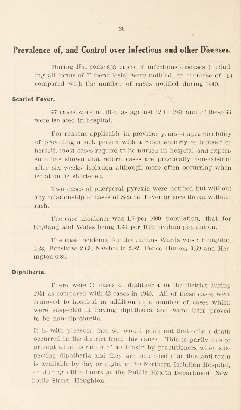 Prevalence of, and Control over Infectious and other Diseases. During 1941 some 858 cases of infectious diseases (includ- ing all forms of Tuberculosis) were notified, an increase of 14 compared with the number of cases notified during 1940. Scarlet Fever. 47 oases were notified as against 12 in 1940 and of these 44 were isolated in hospital. For reasons applicable in previous years—impracticability of providing a sick person with a room entirely to himself or herself, most cases require to be nursed in hospital and experi- ence has shown that return cases are practically non-existant after six weeks’ isolation although more often occurring when isolation is shortened. Two cases of puerperal pyrexia were notified but without any relationship to cases of Scarlet Fever or sore throat without rash. The case incidence was 1.7 per 1000 population, that for England and Wales being 1.47 per 1000 civilian population. The case incidence for the various Wards was : Houghton 1.33, Penshaw 2.G3, Newbottle 2,82, Fence Houses 0.69 and Her- ington 0.85. Diphtheria. There were 30 cases of diphtheria in the district during 1941 a,s compared with 42 cases in 1940. All of these oases- were removed to hospital in addition to a number of cases which were suspected of having diphtheria and were later proved to be non-diphthretic. It is with pleasure that we would point out that only 1 death occurred in the district from this cause. This is partly due to prompt administration of anti-toxin by practitioners when sus- pecting diphtheria and they are reminded that this anti-tox.n is available by day or night at the Northern Isolation Hospital, or during office hours at the Public Health Department, New- bottle Street, Houghton.