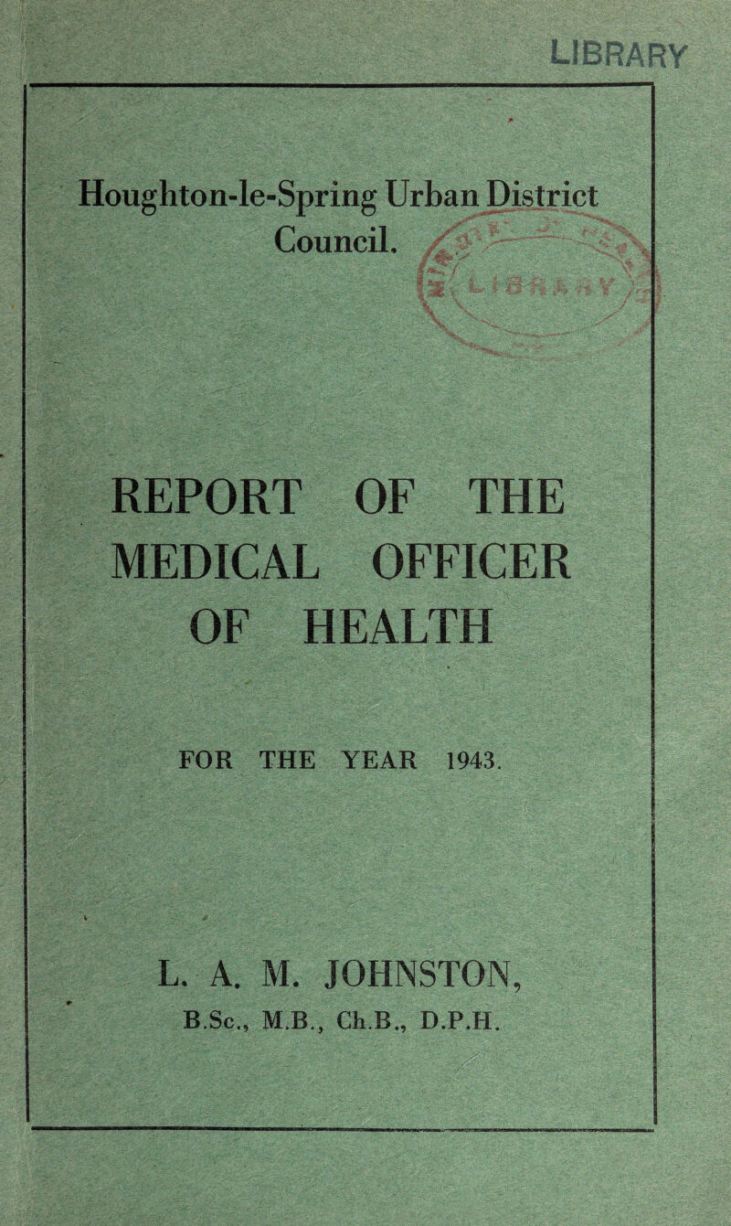 I !RI mMarirf b lL^4F Si Houghton-le-Spring Urban District Council. ' REPORT OF THE MEDICAL OFFICER OF HEALTH FOR THE YEAR 1943. L. A. M. JOHNSTON, B.Sc., M.B., Ch.B., D.P.H.