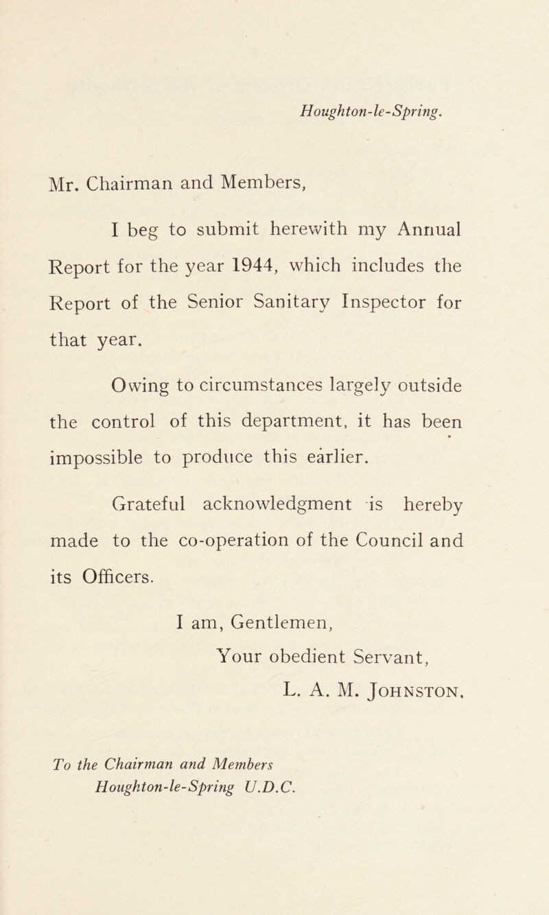 Houghton-le-Spring. Mr. Chairman and Members, I beg to submit herewith my Annual Report for the year 1944, which includes the Report of the Senior Sanitary Inspector for that year. Owing to circumstances largely outside the control of this department, it has been » impossible to produce this earlier. Grateful acknowledgment is hereby made to the co-operation of the Council and its Officers. I am, Gentlemen, Your obedient Servant, L. A. M. Johnston. To the Chairman and Members Honghton-le-Spring U.D.C.