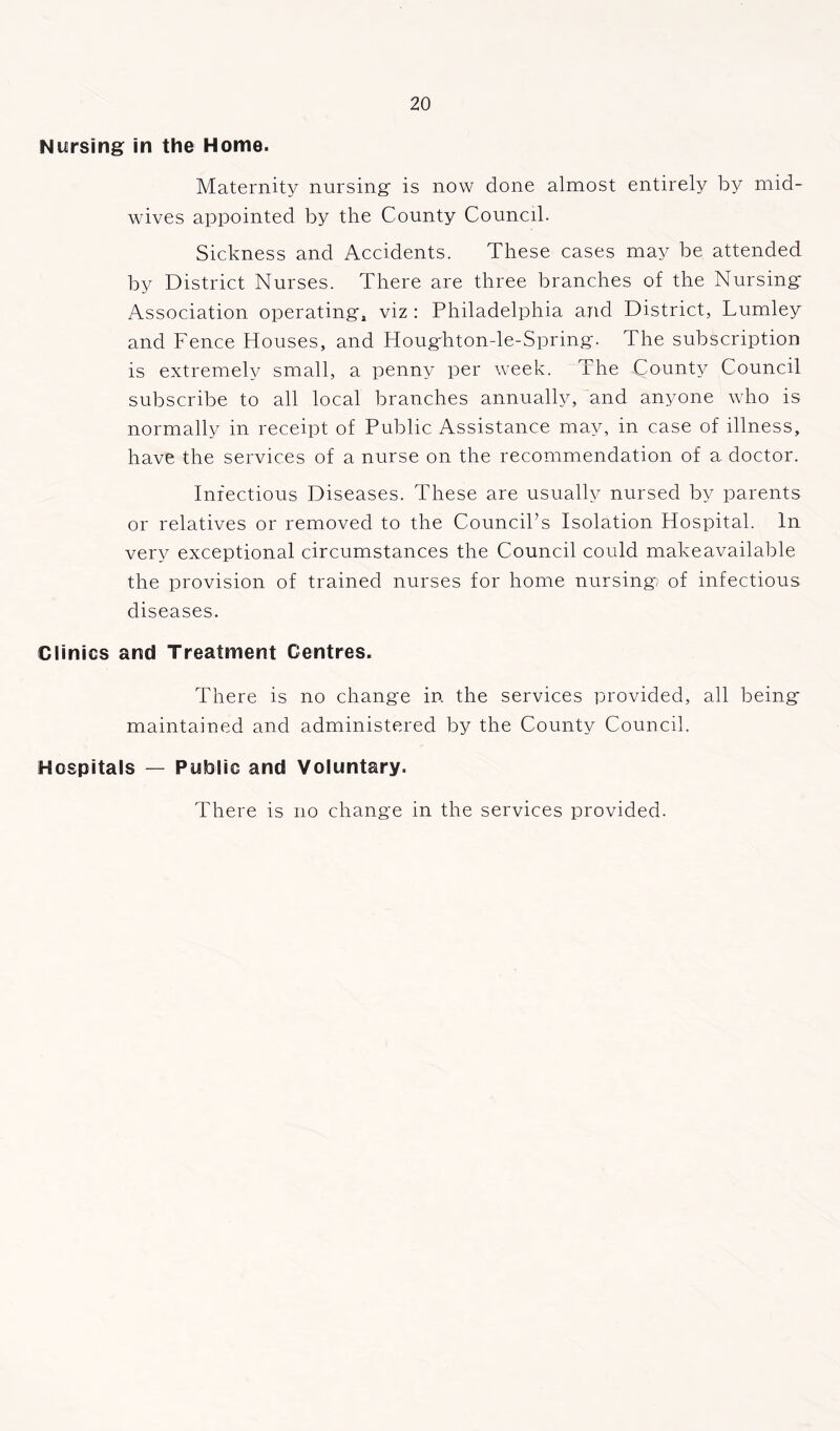 Nursing in the Home. Maternity nursing is now done almost entirely by mid- wives appointed by the County Council. Sickness and Accidents. These cases may be attended by District Nurses. There are three branches of the Nursing Association operating, viz : Philadelphia arid District, Lumley and Fence Houses, and Houghton-le-Spring. The subscription is extremely small, a penny per week. The County Council subscribe to all local branches annually, and anyone who is normally in receipt of Public Assistance may, in case of illness, have the services of a nurse on the recommendation of a doctor. Infectious Diseases. These are usually nursed by parents or relatives or removed to the Council’s Isolation Hospital. In very exceptional circumstances the Council could make available the provision of trained nurses for home nursing of infectious diseases. Clinics and Treatment Centres. There is no change in the services provided, all being maintained and administered by the County Council. Hospitals — Public and Voluntary. There is no change in the services provided.