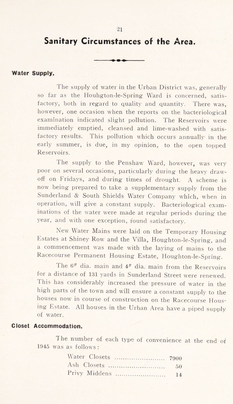 Sanitary Circumstances of the Area. Water Supply. The supply of water in the Urban District was, generally so far as the Houhgton-le-Spring Ward is concerned, satis- factory, both in regard to quality and quantity. There was, however, one occasion when the reports on the bacteriological examination indicated slight pollution. The Reservoirs were immediately emptied, cleansed and lime-washed with satis- factory results. This pollution which occurs annually in the early summer, is due, in my opinion, to the open topped Reservoirs. The supply to the Penshaw Ward, however, was very poor on several occasions, particularly during the heavy draw- off on Fridays, and during times of drought. A scheme is now being prepared to take a supplementary supply from the Sunderland & South Shields Water Company which, when in operation, will give a constant supply. Bacteriological exam- inations of the water were made at regular periods during the year, and with one exception, round satisfactory. New Water Mains were laid on the Temporary Housing Estates at Shiney Row and the Villa, Houghton-le-Spring, and a commencement was made with the laying of mains to the Racecourse Permanent Housing Estate, Houghton-le-Spring. The 6 dia. main and 4 dia. mam from the Reservoirs foi a distance of 131 yards in Sunderland Street were renewed. This has considerably increased the pressure of water in the high parts of the town and will ensure a constant supply to the houses now in course of construction on the Racecourse Hous- ing Estate. All houses in the Urban Area have a piped supply of water. Closet Accommodation. The number of each type of convenience at the end of 1945 was as follows : Water Closets 7900 Ash Closets 50 Privy Middens 14