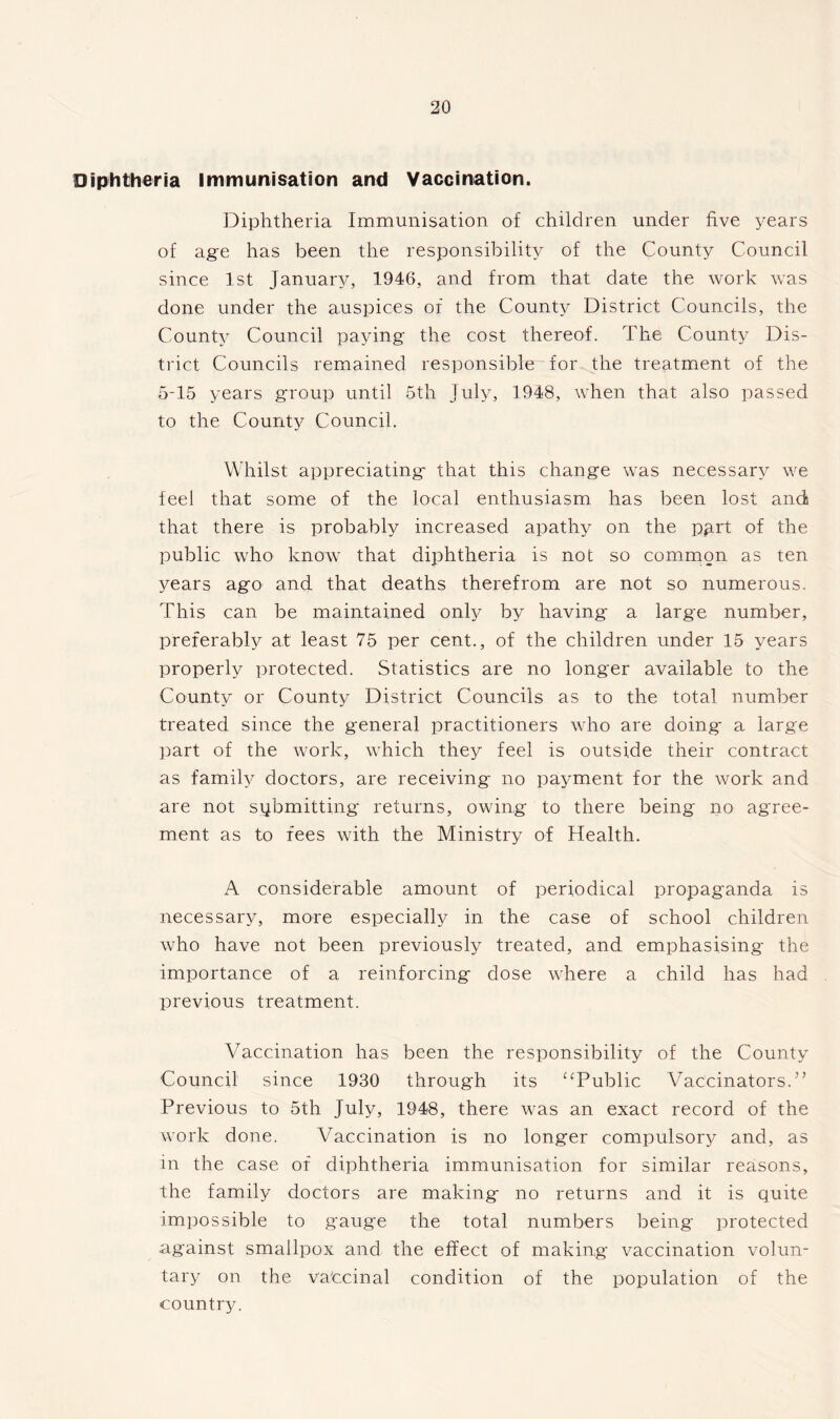 Diphtheria immunisation and Vaccination. Diphtheria Immunisation of children under five years of age has been the responsibility of the County Council since 1st January, 1946, and from that date the work was done under the auspices of the County District Councils, the County Council paying the cost thereof. The County Dis- trict Councils remained responsible for the treatment of the 5-15 years group until 5th July, 1948, when that also passed to the County Council. Whilst appreciating' that this change was necessary we feel that some of the local enthusiasm has been lost and that there is probably increased apathy on the part of the public who know that diphtheria is not so common as ten years ago and that deaths therefrom are not so numerous. This can be maintained only by having a large number, preferably at least 75 per cent., of the children under 15 years properly protected. Statistics are no longer available to the County or County District Councils as to the total number treated since the general practitioners who are doing a large part of the work, which they feel is outside their contract as family doctors, are receiving no payment for the work and are not submitting returns, owing to there being no agree- ment as to fees with the Ministry of Health. A considerable amount of periodical propaganda is necessary, more especially in the case of school children who have not been previously treated, and emphasising the importance of a reinforcing dose where a child has had previous treatment. Vaccination has been the responsibility of the County Council since 1930 through its “Public Vaccinators.” Previous to 5th July, 1948, there was an exact record of the work done. Vaccination is no longer compulsory and, as in the case of diphtheria immunisation for similar reasons, the family doctors are making no returns and it is quite impossible to gauge the total numbers being protected against smallpox and the effect of making vaccination volun- tary on the va'ccinal condition of the population of the country.