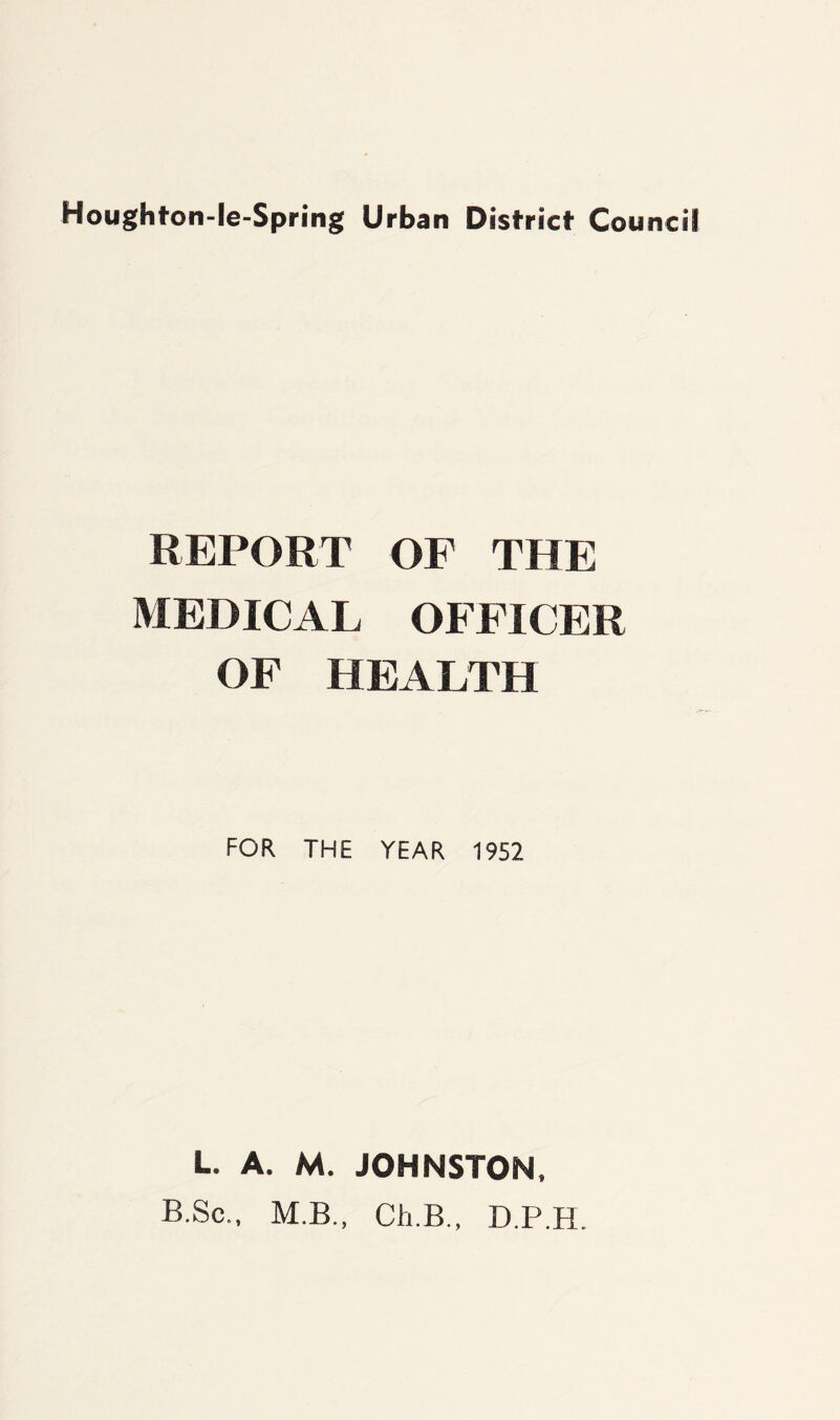 Hough ton-fe-Spring Urban District Council REPORT OF THE MEDICAL OFFICER OF HEALTH FOR THE YEAR 1952 L. A. M. JOHNSTON, B.Sc., M.B., Ch.B., D.P.H.