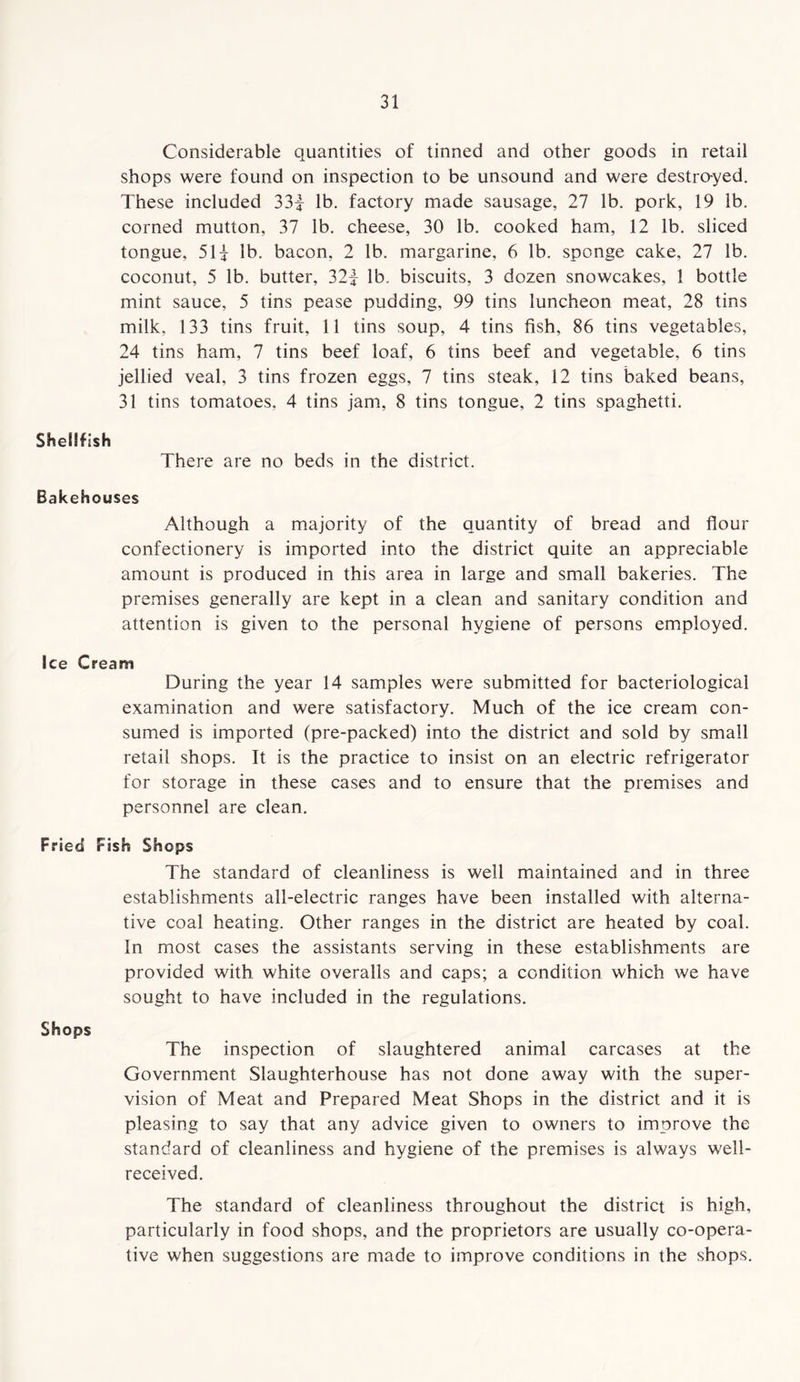 Considerable quantities of tinned and other goods in retail shops were found on inspection to be unsound and were destro-yed. These included 33| lb. factory made sausage, 27 lb. pork, 19 lb. corned mutton, 37 lb. cheese, 30 lb. cooked ham, 12 lb. sliced tongue, 51i lb. bacon, 2 lb. margarine, 6 lb. sponge cake, 27 lb. coconut, 5 lb. butter, 32f lb. biscuits, 3 dozen snowcakes, 1 bottle mint sauce, 5 tins pease pudding, 99 tins luncheon meat, 28 tins milk, 133 tins fruit, 11 tins soup, 4 tins fish, 86 tins vegetables, 24 tins ham, 7 tins beef loaf, 6 tins beef and vegetable, 6 tins jellied veal, 3 tins frozen eggs, 7 tins steak, 12 tins baked beans, 31 tins tomatoes. 4 tins jam, 8 tins tongue, 2 tins spaghetti. Shellfish There are no beds in the district. Bakehouses Although a majority of the quantity of bread and flour confectionery is imported into the district quite an appreciable amount is produced in this area in large and small bakeries. The premises generally are kept in a clean and sanitary condition and attention is given to the personal hygiene of persons employed. Ice Cream During the year 14 samples were submitted for bacteriological examination and were satisfactory. Much of the ice cream con- sumed is imported (pre-packed) into the district and sold by small retail shops. It is the practice to insist on an electric refrigerator for storage in these cases and to ensure that the premises and personnel are clean. Fried Fish Shops The standard of cleanliness is well maintained and in three establishments all-electric ranges have been installed with alterna- tive coal heating. Other ranges in the district are heated by coal. In most cases the assistants serving in these establishments are provided with white overalls and caps; a condition which we have sought to have included in the regulations. Shops The inspection of slaughtered animal carcases at the Government Slaughterhouse has not done away with the super- vision of Meat and Prepared Meat Shops in the district and it is pleasing to say that any advice given to owners to improve the standard of cleanliness and hygiene of the premises is always well- received. The standard of cleanliness throughout the district is high, particularly in food shops, and the proprietors are usually co-opera- tive when suggestions are made to improve conditions in the shops.