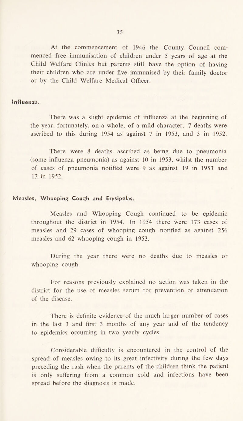 At the commencement of 1946 the County Council com- menced free immunisation of children under 5 years of age at the Child Welfare Clinics but parents still have the option of having their children who are under five immunised by their family doctor or by the Child Welfare Medical Officer. Influenza. There was a slight epidemic of influenza at the beginning of the year, fortunately, on a whole, of a mild character. 7 deaths were ascribed to this during 1954 as against 7 in 1953, and 3 in 1952. There were 8 deaths ascribed as being due to pneumonia (some influenza pneumonia) as against 10 in 1953, whilst the number of cases of pneumonia notified were 9 as against 19 in 1953 and 13 in 1952. Measles, Whooping Cough and Erysipelas. Measles and Whooping Cough continued to be epidemic throughout the district in 1954. In 1954 there were 173 cases of measles and 29 cases of whooping cough notified as against 256 measles and 62 whooping cough in 1953. During the year there were no deaths due to measles or whooping cough. For reasons previously explained no action was taken in the district for the use of measles serum for prevention or attenuation of the disease. There is definite evidence of the much larger number of cases in the last 3 and first 3 months of any year and of the tendency to epidemics occurring in two yearly cycles. Considerable difficulty is encountered in the control of the spread of measles owing to its great infectivity during the few days preceding the rash when the parents of the children think the patient is only suffering from a common cold and infections have been spread before the diagnosis is made.