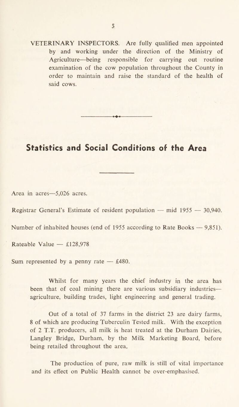 VETERINARY INSPECTORS. Are fully qualified men appointed by and working under the direction of the Ministry of Agriculture—being responsible for carrying out routine examination of the cow population throughout the County in order to maintain and raise the standard of the health of said cows. Statistics and Social Conditions of the Area Area in acres—5,026 acres. Registrar General’s Estimate of resident population — mid 1955 — 30,940. Number of inhabited houses (end of 1955 according to Rate Books — 9,851). Rateable Value — £128,978 Sum represented by a penny rate — £480. Whilst for many years the chief industry in the area has been that of coal mining there are various subsidiary industries— agriculture, building trades, light engineering and general trading. Out of a total of 37 farms in the district 23 are dairy farms, 8 of which are producing Tuberculin Tested milk. With the exception of 2 T.T. producers, all milk is heat treated at the Durham Dairies, Langley Bridge, Durham, by the Milk Marketing Board, before being retailed throughout the area. The production of pure, raw milk is still of vital importance and its effect on Public Health cannot be over-emphasised.