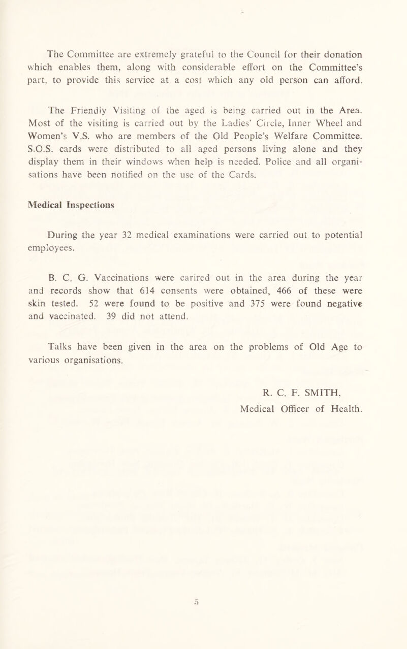The Committee are extremely grateful to the Council for their donation which enables them, along with considerable effort on the Committee’s part, to provide this service at a cost which any old person can afford. The Friendly Visiting of the aged is being carried out in the Area. Most of the visiting is carried out by the Ladies’ Circle, Inner Wheel and Women’s V.S. who are members of the Old People’s Welfare Committee. S.O.S. cards were distributed to all aged persons living alone and they display them in their windows when help is needed. Police and all organi- sations have been notified on the use of the Cards. Medical Inspections During the year 32 medical examinations were carried out to potential employees. B. C. G. Vaccinations were carired out in the area during the year and records show that 614 consents were obtained, 466 of these were skin tested. 52 were found to be positive and 375 were found negative and vaccinated. 39 did not attend. Talks have been given in the area on the problems of Old Age to various organisations. R. C. F. SMITH, Medical Officer of Health. o