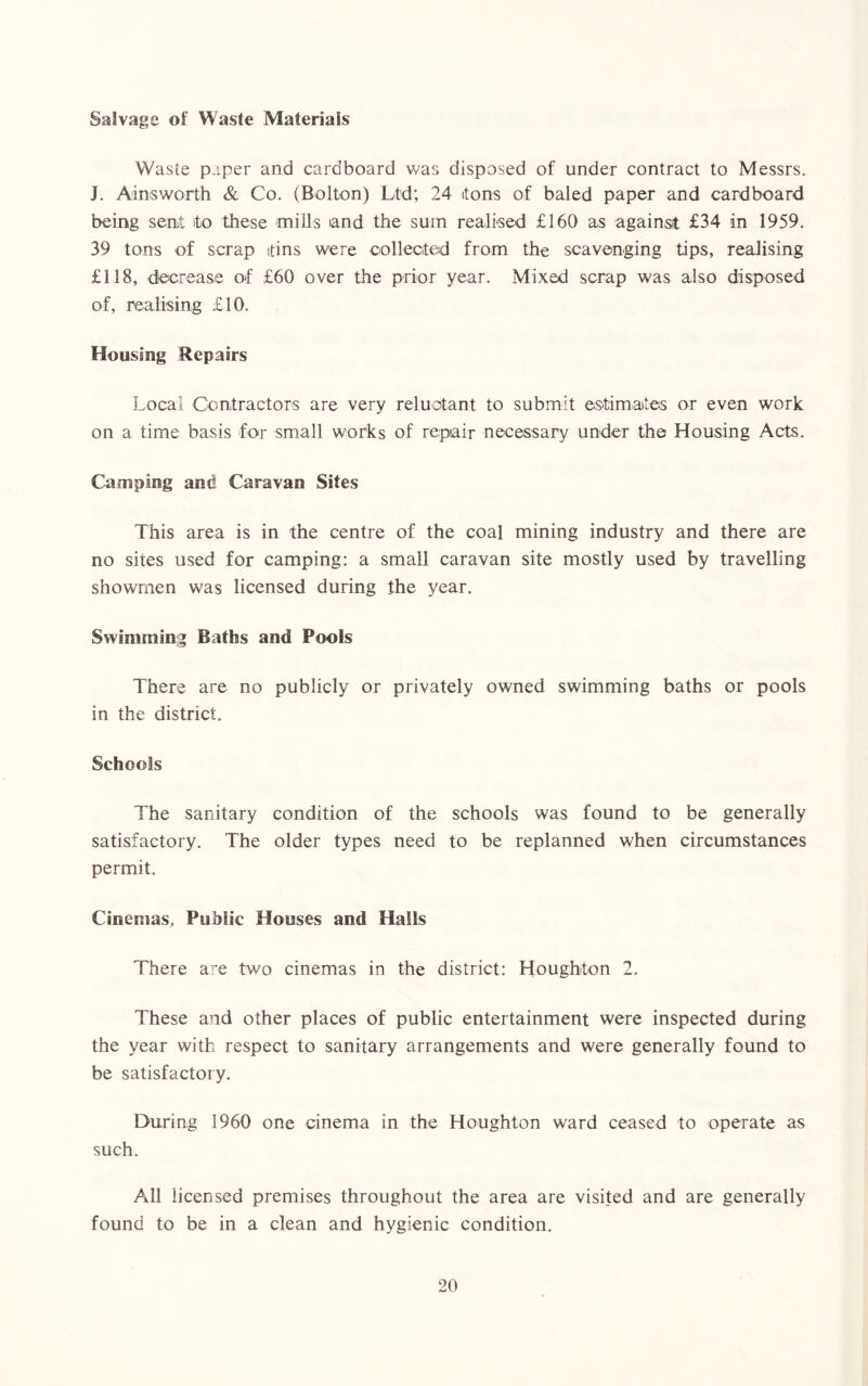 Salvage of Waste Materials Waste paper and cardboard was disposed of under contract to Messrs. J. Ainsworth & Co. (Bolton) Ltd; 24 itons of baled paper and cardboard being sent to these mills tand the sum realised £160 as against £34 in 1959. 39 tons of scrap tins were collected from the scavenging tips, realising £118, decrease of £60 over the prior year. Mixed scrap was also disposed of, realising £10. Housing Repairs Local Contractors are very reluctant to submit estimates or even work on a time basis for small works of repair necessary under the Housing Acts. Camping and Caravan Sites This area is in the centre of the coal mining industry and there are no sites used for camping: a small caravan site mostly used by travelling showmen was licensed during the year. Swimming Baths and Pools There are no publicly or privately owned swimming baths or pools in the district. Schools The sanitary condition of the schools was found to be generally satisfactory. The older types need to be replanned when circumstances permit. Cinemas, Public Houses and Halls There are two cinemas in the district: Houghton 2. These and other places of public entertainment were inspected during the year with respect to sanitary arrangements and were generally found to be satisfactory. During 1960 one cinema in the Houghton ward ceased to operate as such. All licensed premises throughout the area are visited and are generally found to be in a clean and hygienic condition.