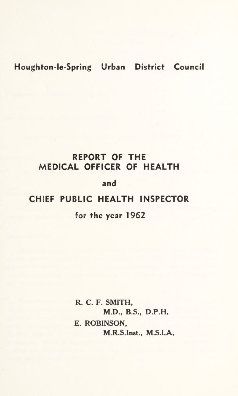 Houghton-le-Spring Urban District Council REPORT OF THE MEDICAL OFFICER OF HEALTH and CHIEF PUBLIC HEALTH INSPECTOR for the year 1962 R. C. F. SMITH, M.D., B.S., D.P.H, E. ROBINSON, M.R.S.Inst., M.S.LA,