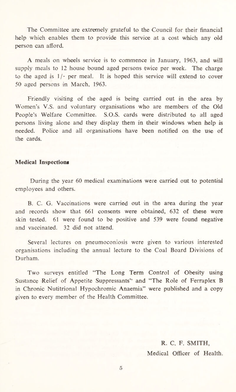 The Committee are extremely grateful to the Council for their financial help which enables them to provide this service at a cost which any old person can afford. A meals on wheels service is to commence in January, 1963, and will supply meals to 12 house bound aged persons twice per week. The charge to the aged is If- per meal. It is hoped this service will extend to cover 50 aged persons in March, 1963. Friendly visiting of ithe aged is being carried out in the area by Women’s V.S. and voluntary organisations who are members of the Old People’s Welfare Committee. S.O.S. cards were distributed to all aged persons living alone and they display them in their windows When help is needed. Police and all organisations have been notified on the use of the cards. Medical Inspections During the year 60 medical examinations were carried out to potential employees and others. B. C. G. Vaccinations were carried out in the area during the year and records show that 661 consents were obtained, 632 of these were skin tested. 61 were found to be positive and 539 were found negative and vaccinated. 32 did not attend. Several lectures on pneumoconiosis were given to various interested organisations including the annual lecture to the Coal Board Divisions of Durham. Two surveys entitled “The Long Term Control of Obesity using Sustance Relief of Appetite Suppressants” and “The Role of Ferraplex B in Chronic Nutitrional Hypochromic Anaemia’’ were published and a copy given to every member of the Health Committee. 5 R. C. F. SMITH, Medical Officer of Health.