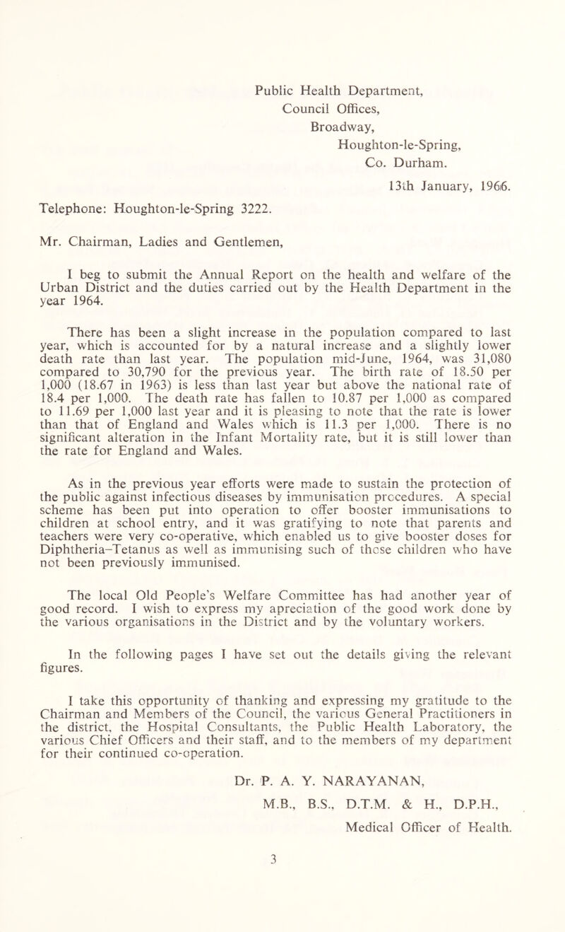 Public Health Department, Council Offices, Broadway, Houghton-le-Spring, Co. Durham. Telephone: Houghton-le-Spring 3222. 13th January, 196i6. Mr. Chairman, Ladies and Gentlemen, I beg to submit the Annual Report on the health and welfare of the Urban District and the duties carried out by the Health Department in the year 1964. There has been a slight increase in the population compared to last year, which is accounted for by a natural increase and a slightly lower death rate than last year. The population mid-June, 1964, was 31,080 compared to 30,790 for the previous year. The birth rate of 18.50 per 1,000 (18.67 in 1963) is less than last year but above the national rate of 18.4 per 1,000. The death rate has fallen to 10.87 per 1,000 as compared to 11.69 per 1,000 last year and it is pleasing to note that the rate is lower than that of England and Wales which is 11.3 per 1,000. There is no significant alteration in the Infant Mortality rate, but it is still lower than the rate for England and Wales. As in the previous year efforts were made to sustain the protection of the public against infectious diseases by immunisation procedures. A special scheme has been put into operation to offer booster immunisations to children at school entry, and it was gratifying to note that parents and teachers were very co-operative, which enabled us to give booster doses for Diphtheria-Tetanus as well as immunising such of these children who have not been previously immunised. The local Old People's Welfare Committee has had another year of good record. I wish to express my apreciation of the good work done by the various organisations in the District and by the voluntary workers. In the following pages I have set out the details giving the relevant figures. I take this opportunity of thanking and expressing my gratitude to the Chairman and Members of the Council, the various General Practitioners in the district, the Hospital Consultants, the Public Health Laboratory, the various Chief Officers and their staff, and to the members of my department for their continued co-operation. Dr. P. A. Y. NARAYANAN, M B., B.S., D.T.M. & H., D.P.H., Medical Officer of Elealth.