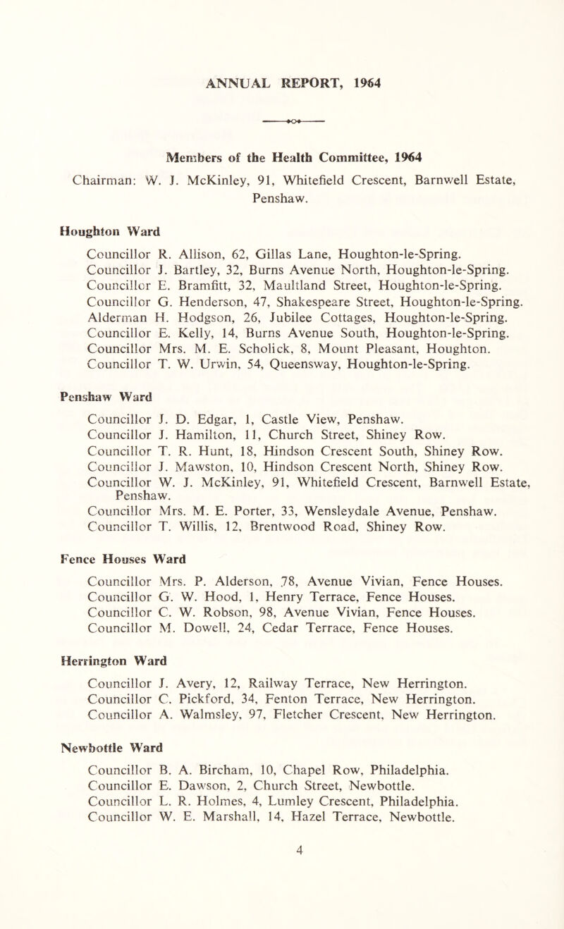 ANNUAL REPORT, 1964 Members of the Health Committee, 1964 Chairman: W. J. McKinley, 91, Whitefield Crescent, Barnwell Estate, Penshaw. Houghton Ward Councillor R. Allison, 62, Gillas Lane, Houghton-le-Spring. Councillor J. Bartley, 32, Burns Avenue North, Houghton-le-Spring. Councillor E. Bramfitt, 32, Maultland Street, Houghton-le-Spring. Councillor G. Henderson, 47, Shakespeare Street, Houghton-le-Spring. Alderman H. Hodgson, 26, Jubilee Cottages, Houghton-le-Spring. Councillor E. Kelly, 14, Burns Avenue South, Houghton-le-Spring. Councillor Mrs. M. E. Scholick, 8, Mount Pleasant, Houghton. Councillor T. W. Urwin, 54, Queensway, Houghton-le-Spring. Penshaw Ward Councillor J. D. Edgar, 1, Castle View, Penshaw. Councillor J. Hamilton, 11, Church Street, Shiney Row. Councillor T. R. Hunt, 18. Hindson Crescent South, Shiney Row. Councillor J. Mawston, 10, Hindson Crescent North, Shiney Row. Councillor W. J. McKinley, 91, Whitefield Crescent, Barnwell Estate, Penshaw. Councillor Mrs. M. E. Porter, 33, Wensleydale Avenue, Penshaw. Councillor T. Willis, 12, Brentwood Road, Shiney Row. Fence Houses Ward Councillor Mrs. P. Alderson, 78, Avenue Vivian, Fence Houses. Councillor G. W. Hood, 1, Henry Terrace, Fence Houses. Councillor C. W. Robson, 98, Avenue Vivian, Fence Houses. Councillor M. Dowell, 24, Cedar Terrace, Fence Houses. Herrington Ward Councillor J. Avery, 12, Railway Terrace, New Herrington. Councillor C. Pickford, 34, Fenton Terrace, New Herrington. Councillor A. Walmsley, 97, Fletcher Crescent, New Herrington. New’bottie Ward Councillor B. A. Bircham, 10, Chapel Row, Philadelphia. Councillor E. Dawson, 2, Church Street, Newbottle. Councillor L. R. Holmes, 4, Lumley Crescent, Philadelphia. Councillor W. E. Marshall, 14, Hazel Terrace, Newbottle.