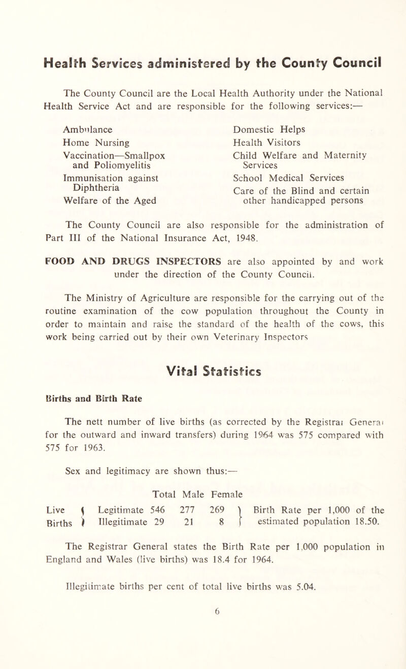 Health Services administered by the County Council The County Council are the Local Health Authority under the National Health Service Act and are responsible for the following services:— Ambulance Home Nursing Vaccination—Smallpox and Poliomyelitis Immunisation against Diphtheria Welfare of the Aged Domestic Helps Health Visitors Child Welfare and Maternity Services School Medical Services Care of the Blind and certain other handicapped persons The County Council are also responsible for the administration of Part III of the National Insurance Act, 1948. FOOD AND DRUGS INSPECTORS are also appointed by and work under the direction of the County Council. The Ministry of Agriculture are responsible for the carrying out of the routine examination of the cow population throughout the County in order to maintain and raise the standard of the health of the cows, this work being carried out by their own Veterinary Inspectors Vital Statistics Births and Birth Rate The nett number of live births (as corrected by the Registrai General for the outward and inward transfers) during 1964 was 575 compared with 575 for 1963. Sex and legitimacy are shown thus:— Total Male Female Live \ Legitimate 546 277 269 j Birth Rate per 1,000 of the Births ) Illegitimate 29 21 8 f estimated population 18.50. The Registrar General states the Birth Rate per L000 population in England and Wales (live births) was 18.4 for 1964. Illegitimate births per cent of total live births was 5.04.