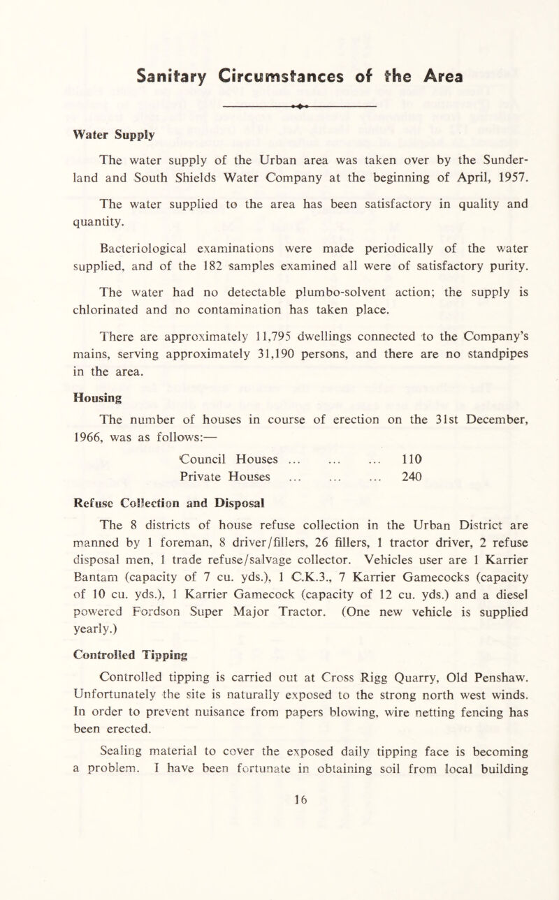 Sanitary Circumstances of the Area ^ Water Supply The water supply of the Urban area was taken over by the Sunder- land and South Shields Water Company at the beginning of April, 1957. The water supplied to the area has been satisfactory in quality and quantity. Bacteriological examinations were made periodically of the water supplied, and of the 182 samples examined all were of satisfactory purity. The water had no detectable plumbo-solvent action; the supply is chlorinated and no contamination has taken place. There are approximately 11,795 dwellings connected to the Company’s mains, serving approximately 31,190 persons, and there are no standpipes in the area. Housing The number of houses in course of erection on the 31st December, 1966, was as follows:— Council Houses ... ... ... 110 Private Houses ... ... ... 240 Refuse Collection and Disposal The 8 districts of house refuse collection in the Urban District are manned by 1 foreman, 8 driver/fillers, 26 fillers, 1 tractor driver, 2 refuse disposal men, 1 trade refuse/salvage collector. Vehicles user are 1 Karrier Bantam (capacity of 7 cu. yds.), 1 C.K.3., 7 Karrier Gamecocks (capacity of 10 cu. yds.), 1 Karrier Gamecock (capacity of 12 cu. yds.) and a diesel powered Fordson Super Major Tractor. (One new vehicle is supplied yearly.) Controlled Tipping Controlled tipping is carried out at Cross Rigg Quarry, Old Penshaw. Unfortunately the site is naturally exposed to the strong north west winds. In order to prevent nuisance from papers blowing, wire netting fencing has been erected. Sealing material to cover the exposed daily tipping face is becoming a problem. I have been fortunate in obtaining soil from local building