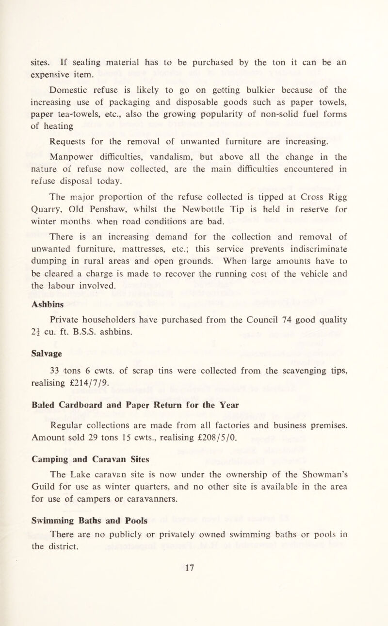 sites. If sealing material has to be purchased by the ton it can be an expensive item. Domestic refuse is likely to go on getting bulkier because of the increasing use of packaging and disposable goods such as paper towels, paper tea-towels, etc., also the growing popularity of non-solid fuel forms of heating Requests for the removal of unwanted furniture are increasing. Manpower difficulties, vandalism, but above all the change in the nature of refuse now collected, are the main difficulties encountered in refuse disposal today. The major proportion of the refuse collected is tipped at Cross Rigg Quarry, Old Penshaw, whilst the Newbottle Tip is held in reserve for winter months when road conditions are bad. There is an increasing demand for the collection and removal of unwanted furniture, mattresses, etc.; this service prevents indiscriminate dumping in rural areas and open grounds. When large amounts have to be cleared a charge is made to recover the running cost of the vehicle and the labour involved. Ashbins Private householders have purchased from the Council 74 good quality 2\ cu. ft. B.S.S. ashbins. Salvage 33 tons 6 cwts. of scrap tins were collected from the scavenging tips, realising £214/7/9. Baled Cardboard and Paper Return for the Year Regular collections are made from all factories and business premises. Amount sold 29 tons 15 cwts., realising £208/5/0. Camping and Caravan Sites The Lake caravan site is now under the ownership of the Showman’s Guild for use as winter quarters, and no other site is available in the area for use of campers or caravanners. Swimming Baths and Pools There are no publicly or privately owned swimming baths or pools in the district.