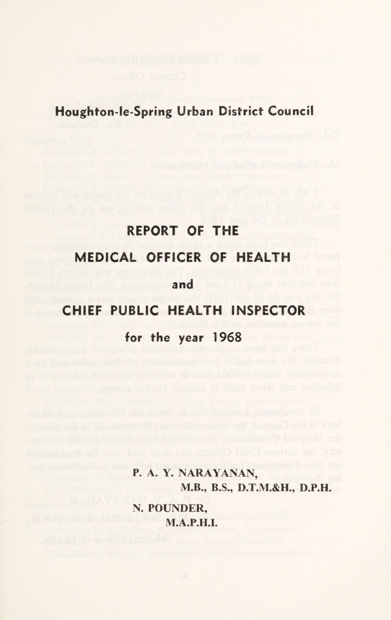 Houghfron-Ie-Spring Urban District Council REPORT OF THE MEDICAL OFFICER OF HEALTH and CHIEF PUBLIC HEALTH INSPECTOR for the year 1968 P. A. Y. NARAYANAN, M.B., B.S., D.T.M.&H., D.P.H. N. POUNDER, M.A.P.H.L