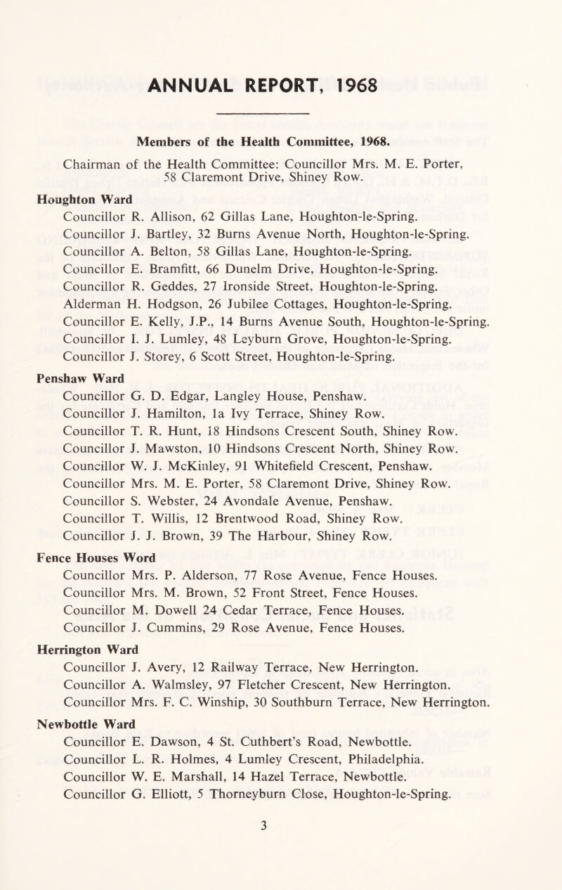 ANNUAL REPORT, 1968 Members of the Health Committee, 1968. Chairman of the Health Committee: Councillor Mrs. M. E. Porter, 58 Claremont Drive, Shiney Row. Houghton Ward Councillor R. Allison, 62 Gillas Lane, Houghton-le-Spring. Councillor J. Bartley, 32 Burns Avenue North, Houghton-le-Spring. Councillor A. Belton, 58 Gillas Lane, Houghton-le-Spring. Councillor E. Bramfitt, 66 Dunelm Drive, Houghton-le-Spring. Councillor R. Geddes, 27 Ironside Street, Houghton-le-Spring. Alderman H. Hodgson, 26 Jubilee Cottages, Houghton-le-Spring. Councillor E. Kelly, J.P., 14 Burns Avenue South, Houghton-le-Spring. Councillor I. J. Lumley, 48 Leyburn Grove, Houghton-le-Spring. Councillor J. Storey, 6 Scott Street, Houghton-le-Spring. Penshaw Ward Councillor G. D. Edgar, Langley House, Penshaw. Councillor J. Hamilton, la Ivy Terrace, Shiney Row. Councillor T. R. Hunt, 18 Hindsons Crescent South, Shiney Row. Councillor J. Mawston, 10 Hindsons Crescent North, Shiney Row. Councillor W. J. McKinley, 91 Whitefield Crescent, Penshaw. Councillor Mrs. M. E. Porter, 58 Claremont Drive, Shiney Row. Councillor S. Webster, 24 Avondale Avenue, Penshaw. Councillor T. Willis, 12 Brentwood Road, Shiney Row. Councillor J. J. Brown, 39 The Harbour, Shiney Row. Fence Houses Word Councillor Mrs. P. Alderson, 77 Rose Avenue, Fence Houses. Councillor Mrs. M. Brown, 52 Front Street, Fence Houses. Councillor M. Dowell 24 Cedar Terrace, Fence Houses. Councillor J. Cummins, 29 Rose Avenue, Fence Houses. Herrington Ward Councillor J. Avery, 12 Railway Terrace, New Herrington. Councillor A. Walmsley, 97 Fletcher Crescent, New Herrington. Councillor Mrs. F. C. Winship, 30 Southburn Terrace, New Herrington. Newbottle Ward Councillor E. Dawson, 4 St. Cuthbert’s Road, Newbottle. Councillor L. R. Holmes, 4 Lumley Crescent, Philadelphia. Councillor W. E. Marshall, 14 Hazel Terrace, Newbottle. Councillor G. Elliott, 5 Thorneyburn Close, Houghton-le-Spring.