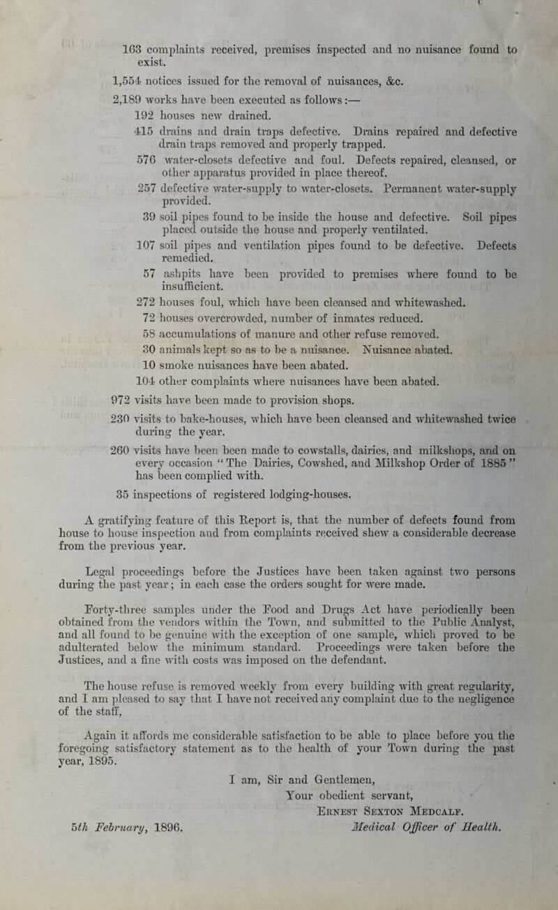 4 163 complaints received, premises inspected and no nuisance found to exist. 1,554 notices issued for the removal of nuisances, &c. 2,189 works have been executed as follows:— 192 houses new drained. 415 drains and drain traps defective. Drains repaired and defective drain traps removed and properly trapped. 576 water-closets defective and foul. Defects repaired, cleansed, or other apparatus provided in place thereof. 257 defective water-supply to water-closets. Permanent water-supply provided. 39 soil pipes found to be inside the house and defective. Soil pipes placed outside the house and properly ventilated. 107 soil pipes and ventilation pipes found to he defective. Defects remedied. 57 ashpits have been provided to premises where found to he insufficient. 272 houses foul, which have been cleansed and whitewashed. 72 houses overcrowded, number of inmates reduced. 58 accumulations of manure and other refuse removed. 30 animals kept so as to be a nuisance. Nuisance abated. 10 smoke nuisances have been abated. 104 other complaints where nuisances have been abated. 972 visits have been made to provision shops. 230 visits to bake-houses, which have been cleansed and whitewashed twice during the year. 260 visits have been been made to cowstalls, dairies, and milkshops, and on every occasion “ The Dairies, Cowshed, and Milkshop Order of 1885 ” has been complied with. 35 inspections of registered lodging-houses. A gratifying feature of this Deport is, that the number of defects found from house to house inspection and from complaints received shew a considerable decrease from the previous year. Legal proceedings before the Justices have been taken against two persons during the past year; in each case the orders sought for were made. Dorty-three samples under the Pood and Drugs Act have periodically been obtained from the A^endors within the Town, and submitted to the Public Analyst, and all found to he genuine with the exception of one sample, which proved to he adulterated heloAV the minimum standard. Proceedings were taken before the Justices, and a fine with costs was imposed on the defendant. The house refuse is removed weekly from every Imilding with great regularity, and I am pleased to say that I have not received any complaint due to the negligence of the staff. Again it affords me considerable satisfaction to he able to place before you the foregoing satisfactory statement as to the health of your Town during the past year, 1895. I am. Sir and Gentlemen, Your obedient servant, Ernest Sexton Medcale. Medical Officer of Health. ^th February, 1896.