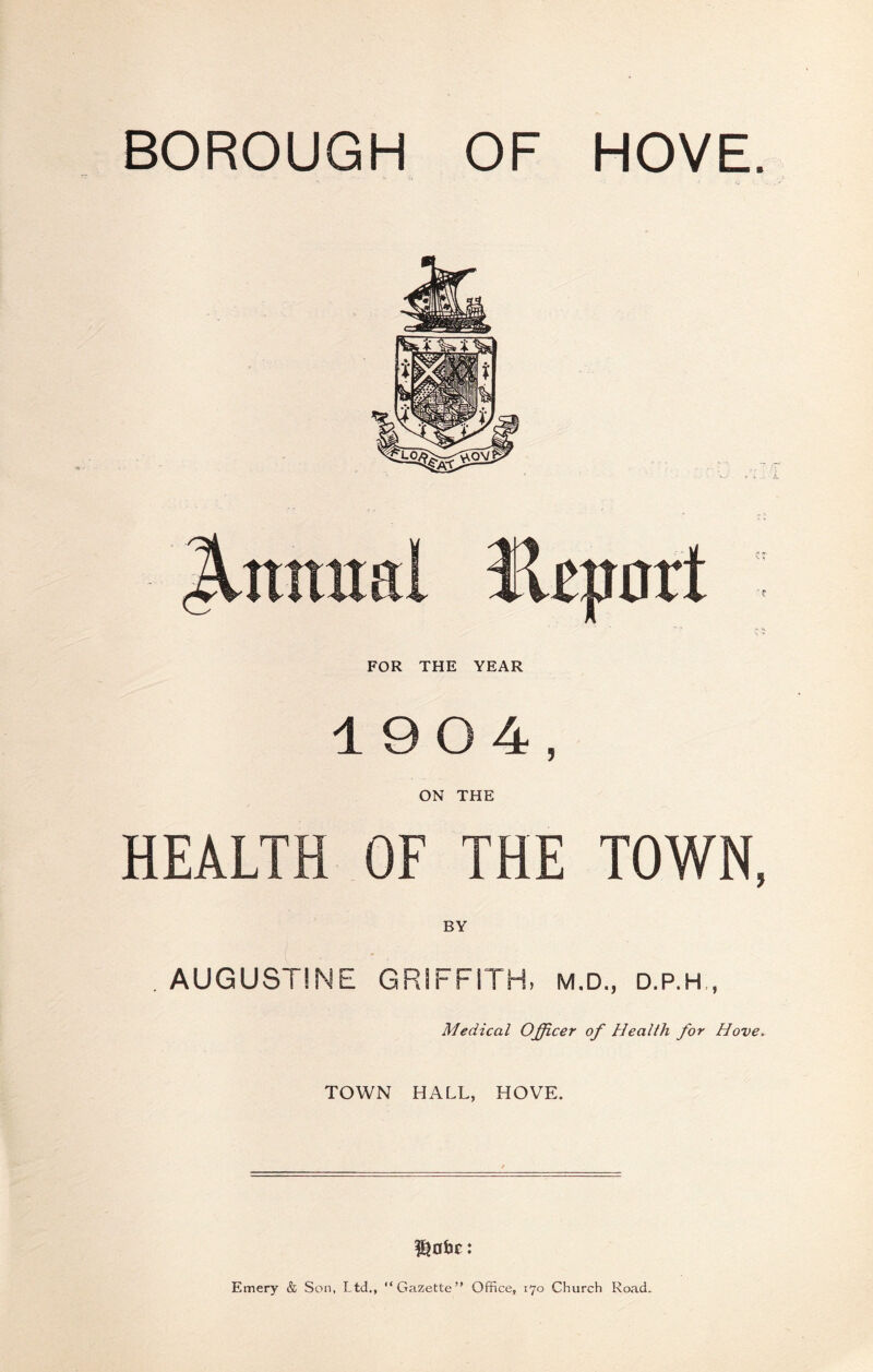 BOROUGH OF HOVE. FOR THE YEAR 1904, ON THE HEALTH OF THE TOWN, BY . AUGUSTINE GRIFFITH, M.D., D.P.H , Medical Officer of Health for Hove, TOWN HALL, HOVE. Emery & Son, Ltd., “Gazette” Office, 170 Church Road.