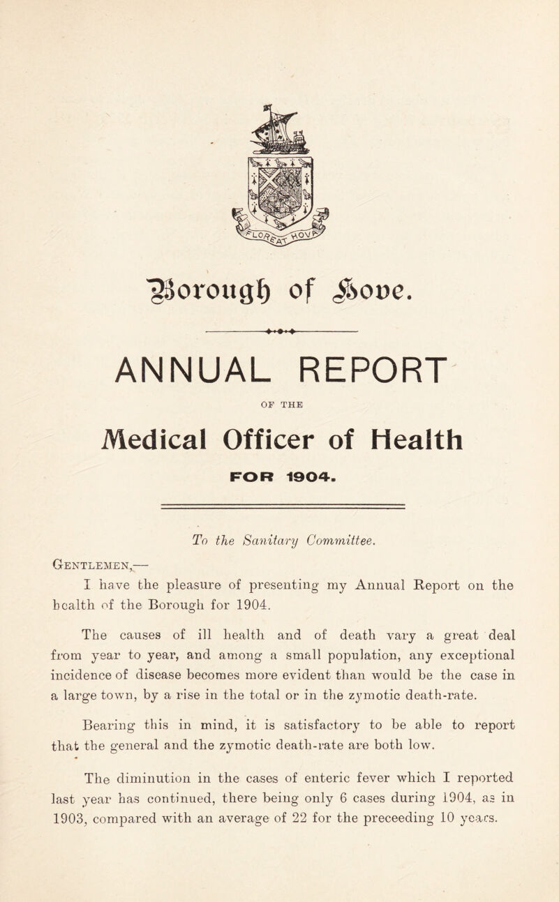 ^oroug§ of <$oue. ANNUAL REPORT OF THE Medical Officer of Health FOR 1904. To the Sanitary Committee. Gentlemen,— I have the pleasure of presenting my Annual Report on the health of the Borough for 1904. The causes of ill health and of death vary a great deal from year to year, and among a small population, any exceptional incidence of disease becomes more evident than would be the case in a large town, by a rise in the total or in the zymotic death-rate. Bearing this in mind, it is satisfactory to be able to report that the general and the zymotic death-rate are both low. The diminution in the cases of enteric fever which I reported last year has continued, there being only 6 cases during 1904, as in 1903, compared with an average of 22 for the proceeding 10 years.