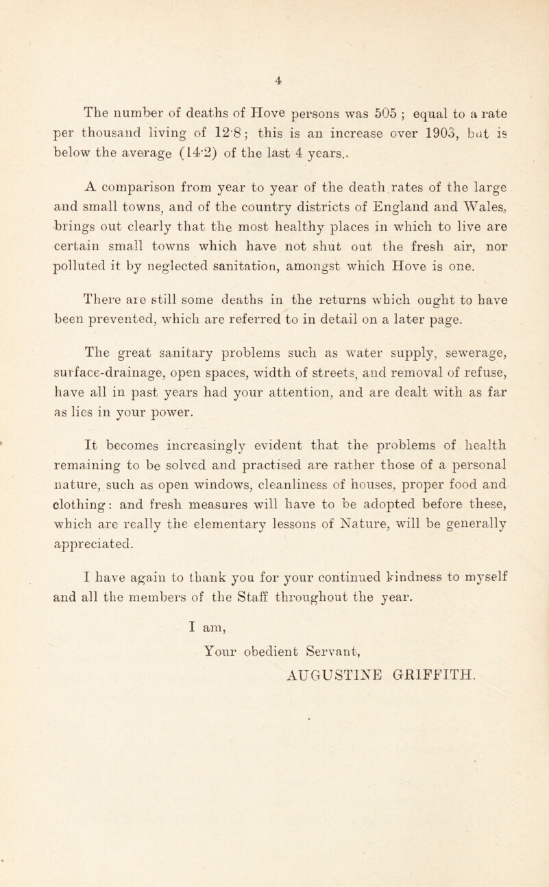 The number of deaths of ITove persons was 505 ; equal to a rate per thousand living of 12 8; this is an increase over 1903, but is below the average (14*2) of the last 4 years.. A comparison from year to year of the death rates of the large and small towns? and of the country districts of England and Wales, brings out clearly that the most healthy places in which to live are certain small towns which have not shut out the fresh air, nor polluted it by neglected sanitation, amongst which Hove is one. There are still some deaths in the returns which ought to have been prevented, which are referred to in detail on a later page. The great sanitary problems such as water supply, sewerage, surface-drainage, open spaces, width of streets, and removal of refuse, have all in past years had your attention, and are dealt with as far as lies in your power. It becomes increasingly evident that the problems of health remaining to be solved and practised are rather those of a personal nature, such as open windows, cleanliness of houses, proper food and clothing: and fresh measures will have to be adopted before these, which are really the elementary lessons of Nature, will be generally appreciated. I have again to thank you for your continued kindness to myself and all the members of the Staff throughout the year. I am, Your obedient Servant, AUGUSTINE GRIFFITH.