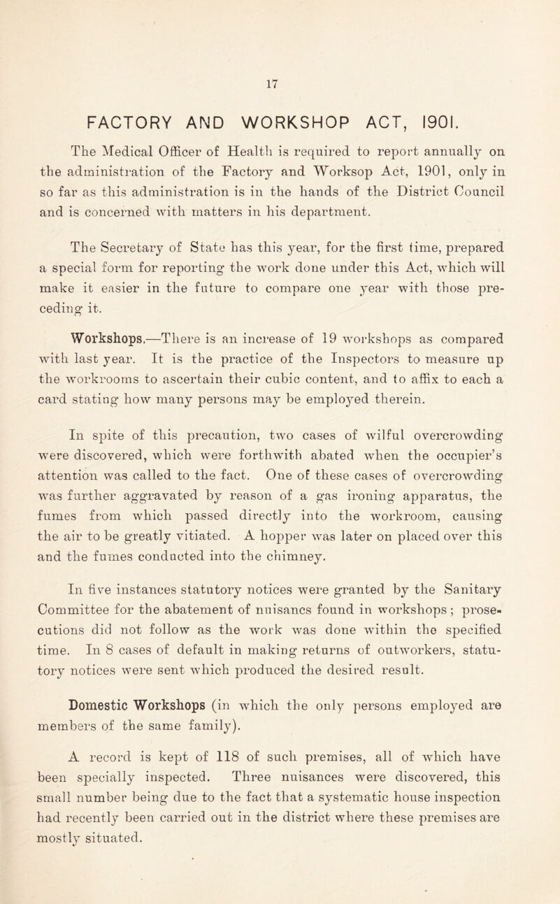 FACTORY AND WORKSHOP ACT, 1901. The Medical Officer of Health is required to report annually on the administration of the Factory and Worksop Act, 1901, only in so far as this administration is in the hands of tke District Council and is concerned with matters in his department. The Secretary of State has tin's year, for the first time, prepared a special form for reporting the work done under this Act, which will make it easier in tlie future to compare one year with those pre- ceding it. Workshops.—There is an increase of 19 workshops as compared with last year. It is the practice of the Inspectors to measure up the workrooms to ascertain their cubic content, and to affix to each a card stating how many persons may he employed therein. In spite of this precaution, two cases of wilful overcrowding were discovered, which were forthwith abated when the occupier’s attention was called to the fact. One of these cases of overcrowding wras further aggravated by reason of a gas ironing apparatus, the fumes from which passed directly into the workroom, causing the air to he greatly vitiated. A hopper was later on placed over this and the fumes condncted into the chimney. In five instances statutory notices were granted by the Sanitary Committee for the abatement of nuisancs found in workshops; prose- cutions did not follow as the work was done within the specified time. In 8 cases of default in making returns of outworkers, statu- tory notices were sent which produced the desired result. Domestic Workshops (in which the only persons employed are members of the same family). A record is kept of 118 of such premises, all of which have been specially inspected. Three nuisances were discovered, this small number being due to the fact that a systematic house inspection had recently been carried out in the district where these premises are mostly situated.