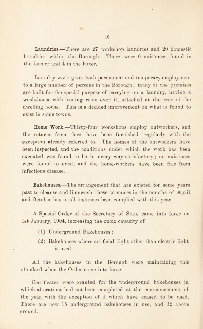 Laundries.—There are 27 workshop laundries and 20 domestic laundries within the Borough. There were 6 nuisances found in the former and 4 in the latter. Laundry work gives both permanent and temporary employment to a large number of persons in the Borough; many of the premises are built for the special purpose of carrying on a laundry, having a wash-house with ironing room over it, attached at the rear of the dwelling house. This is a decided improvement on what is found to exist in some towns. Home Work.—Thirty-four workshops employ outworkers, and the returns from these have been furnished regularly with the exception already referred to. The homes of the outworkers have been inspected, and the conditions under which the work has been executed was found to be in every way satisfactory; no nuisances were found to exist, and the home-workers have been free from infectious disease. Bakehouses.—The arrangement that has existed for some }rears past to cleanse and limewash these premises in the months of April and October has in all instances been complied with this year. A Special Order of the Secretary of State came into force on 1st January, 1904, increasing the cubic capacity of (1) Underground Bakehouses ; (2) Bakehouses where artificial light other than electric light is used. All the bakehouses in the Borough were maintaining this standard when the Order came into force. Certificates were granted for the underground bakehouses in which alterations had not been completed at the commencement of the year, with the exception of 4 which have ceased to be used. There are now 15 underground bakehouses in use, and 12 above ground.