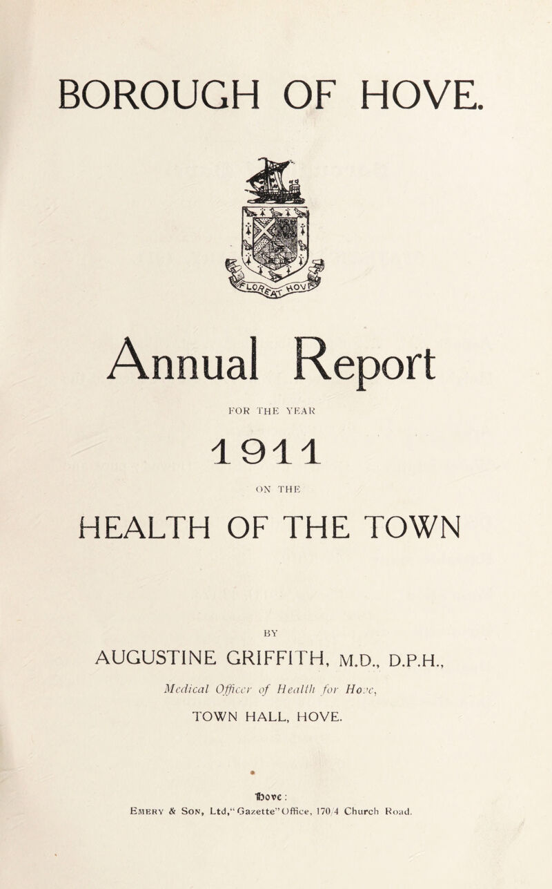 BOROUGH OF HOVE. Annual Report FOR the YEAR 1911 ON THE HEALTH OF THE TOWN AUGUSTINE GRIFFITH, m.D., D.P.H., Medical Officer of Health for Hone, TOWN HALL, HOVE. H3ox>e: Emery & Son, Ltd,Gazette”Office, 170/4 Church Road.