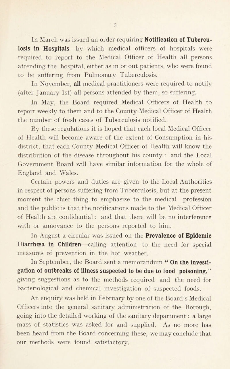 In March was issued an order requiring Notification of Tubercu- losis in Hospitals—by which medical officers of hospitals were required to report to the Medical Officer of Health all persons attending the hospital, either as in or out patients, who were found to be suffering from Pulmonary Tuberculosis. In November, all medical practitioners were required to notify (after January 1st) all persons attended by them, so suffering. In May, the Board required Medical Officers of Health to report weekly to them and to the County Medical Officer of Health the number of fresh cases of Tuberculosis notified. By these regulations it is hoped that each local Medical Officer of Health will become aware of the extent of Consumption in his district, that each County Medical Officer of Health will know the distribution of the disease throughout his county : and the Local Government Board will have similar information for the whole of England and Wales. Certain powers and duties are given to the Local Authorities in respect of persons suffering from Tuberculosis, but at the present moment the chief thing to emphasize to the medical profession and the public is that the notifications made to the Medical Officer of Health are confidential : and that there will be no interference with or annoyance to the persons reported to him. In August a circular was issued on the Prevalence of Epidemic Diarrhoea in Children—calling attention to the need for special measures of prevention in the hot weather. In September, the Board sent a memorandum “ On the investi- gation of outbreaks of illness suspected to be due to food poisoning/' giving suggestions as to the methods required and the need for bacteriological and chemical investigation of suspected foods. An enquiry was held in February by one of the Board’s Medical Officers into the general sanitary administration of the Borough, going into the detailed working of the sanitary department: a large mass of statistics was asked for and supplied. As no more has been heard from the Board concerning these, we may conclude that our methods were found satisfactory.