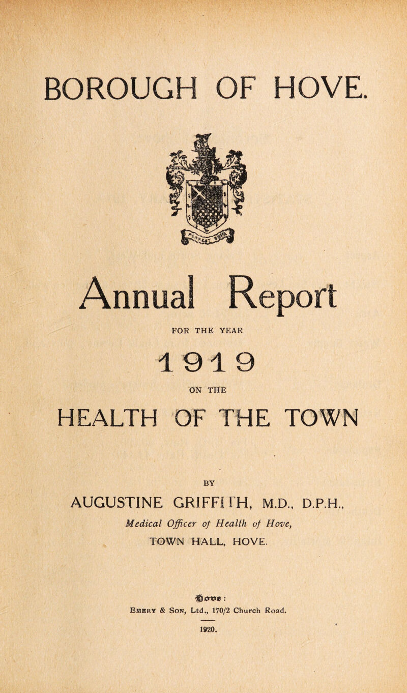 BOROUGH OF HOVE. Annual Report FOR THE YEAR 1919 ON THE HEALTH OF THE TOWN BY AUGUSTINE GRIFFITH, M.D., D.P.H., Medical Officer of Health of Hove, TOWN HALL, HOVE. Emery & Son, Ltd., 170/2 Church Road. 1920.