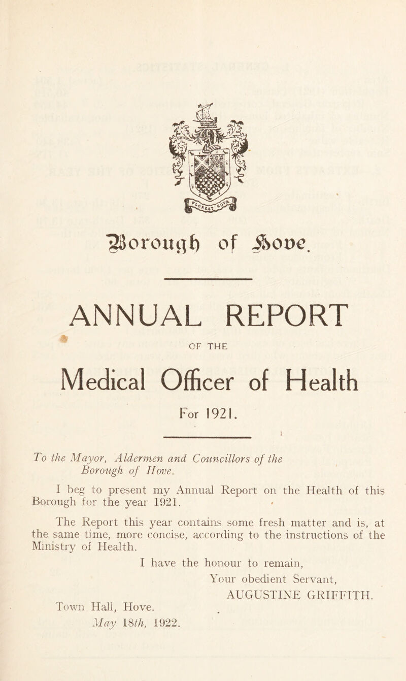 IBorcuujf) of iSorre. ANNUAL REPORT OF THE Medical Officer of Health For 1921. To the Mayor, Aldermen and Councillors of the Borough of Hove. I beg to present my Annual Report on the Health of this Borough for the year 1921. The Report this year contains some fresh matter and is, at the same time, more concise, according to the instructions of the Ministry of Health. 1 have the honour to remain, Your obedient Servant, AUGUSTINE GRIFFITH. Town Hall, Hove. May 18 th, 1922.